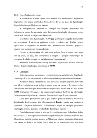 118
4.2.3 – Especificidades do registro
A utilização do scanner Epson V700 permitiu que passássemos a registrar os
fragmentos com grande estabilidade focal, através do uso de guias de digitalização,
disponibilizadas pelo fabricante do produto.
A homogeneidade luminosa na captação das imagens possibilitou que
tivéssemos a mesma luz para cada ponto da imagem digitalizada, não criando pontos
obscuros ou reflexos indesejados no documento.
Escolhemos uma digitalização a 4.800 ppp (pontos por polegada) por acreditar
que procedendo desta forma podíamos extrair o máximo de detalhes mesmo
digitalizando o fragmento em tamanho real, permitindo-nos, inclusive, projetar a
imagem num auditório sem perder definição.
Durante as digitalizações, não aplicamos nenhum filtro, nenhuma correção de
tom de cinza, ou seja, não submetemos a imagem a qualquer manipulação em
programas de edição, optando por trabalhar com a “imagem crua”.
Anexamos a este trabalho o set up aplicado à digitalização dos três materiais
fílmicos disponibilizados pela Cinemateca do MAM.
4.2.4 – Limitações
Diferentemente do que podemos pensar inicialmente, a digitalização de películas
cinematográficas em equipamentos profissionais também apresenta as suas limitações.
A primeira delas é o tamanho que cada arquivo de imagem apresenta. Para se ter
uma ideia, a digitalização de todos os cortes entre os planos e de outros trechos
considerados relevantes para nosso trabalho, originados da análise do Rolo 4 do Máster
MAM, totalizaram 188 arquivos de imagem, representando 8,34 GB de informação.
Cada uma destas digitalizações consumiu 2 minutos de tempo de processamento.
Outro ponto problemático com o qual tivemos que lidar durante o processo de
digitalização dos fragmentos dos três materiais de Limite é aquilo que passamos a
denominar “criação de informação”. Utilizaremos a seguir um exemplo que contém
informações técnicas que serão aprofundadas durante este capítulo.
Quando buscamos coletar as informações contidas na marca de borda do Rolo 4
do Máster MAM nos deparamos com um código formado por símbolos atribuídos pelo
fabricante do material sensível anterior ao Máster que estamos analisando. (Ver tabela
com exame do Rolo 4, no Anexo IV). A olho nu, ou mesmo utilizando uma lupa,
 