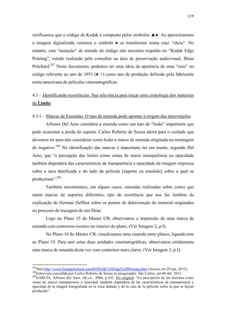 119
verificamos que o código da Kodak é composto pelos símbolos ▲●. Ao aproximarmos
a imagem digitalizada veremos o símbolo ● se transformar numa cruz “cheia”. No
entanto, esta “mutação” de metade do código não encontra respaldo no “Kodak Edge
Printing”, estudo realizado pelo consultor na área de preservação audiovisual, Brian
Pritchard.287
Neste documento, podemos ter uma ideia da aparência de uma “cruz” no
código referente ao ano de 1951 (● +) como ano de produção definido pela fabricante
norte-americana de películas cinematográficas.
4.3 – Identificando ocorrências: Sua relevância para traçar uma cronologia dos materiais
de Limite
4.3.1 – Marcas de Emendas: O tipo de emenda pode apontar a origem das intervenções
Alfonso Del Amo considera a emenda como um tipo de “lesão” importante que
pode ocasionar a perda do suporte. Carlos Roberto de Souza alerta para o cuidado que
devemos ter para não considerar como lesão a marca de emenda originada na montagem
do negativo.288
Na identificação das marcas é importante ter em mente, segundo Del
Amo, que “a percepção das lesões como zonas de maior transparência ou opacidade
também dependerá das características de transparência e opacidade da imagem impressa
sobre a área danificada e do lado da película [suporte ou emulsão] sobre a qual se
produziram”.289
Também encontramos, em alguns casos, emendas realizadas sobre cortes que
unem marcas de suportes diferentes, tipo de ocorrência que nos faz lembrar da
explicação de Hernani Heffner sobre os pontos de deterioração do material originados
no processo de trucagem de um filme.
Logo no Plano 15 do Máster CB, observamos a impressão de uma marca de
emenda com contornos escuros no interior do plano. (Ver Imagem 2, p.I).
No Plano 18 do Máster CB, visualizamos uma emenda entre planos, ligando este
ao Plano 19. Para unir estas duas unidades cinematográficas, observamos nitidamente
uma marca de emenda desta vez com contornos mais claros. (Ver Imagem 3, p.I).
287
Sítio http://www.brianpritchard.com/KODAK%20Edge%20Printing.htm (Acesso em 29 jun. 2012).
288
Entrevista concedida por Carlos Roberto de Souza ao pesquisador. São Carlos, em 06 abr. 2012.
289
GARCÍA, Alfonso del Amo. Op.cit., 2004, p.182. No original: “La percepción de las lesiones como
zonas de mayor transparencia u opacidad, también dependerá de las características de transparencia y
opacidad de la imagen fotografiada en la zona dañada y de la cara de la película sobre la que se hayan
producido”.
 