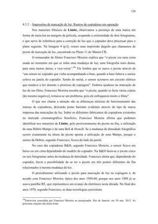 120
4.3.2 – Impressões de marcação de luz: Rastros de copiadoras em operação
Nos materiais filmicos de Limite, observamos a presença de uma marca em
forma de meia-lua na margem da película, ocupando a extremidade de dois fotogramas,
e que serve de referência para a correção de luz que o copiador deve processar para o
plano seguinte. Na Imagem 4 (p.I), vemos uma impressão daquilo que chamamos de
picote de marcação de luz, encontrado no Plano 11 do Máster CB..
O restaurador de filmes Francisco Moreira explica que “o picote era uma coisa
usada no momento em que se tinha uma mudança de luz, uma fotografia mais densa,
para uma menos densa, e vice-versa”.290
Ele lembra que se usava o picote através de
“um sensor no copiador que vinha acompanhando a base, quando a base faltava o sensor
colava na janela do copiador. Sendo de metal, o sensor acionava um circuito elétrico
que mudava a luz durante o processo de copiagem”. Embora ajudasse na marcação de
luz de um filme, Francisco Moreira ressalta que “o picote, quando se fazia várias cópias
[do mesmo negativo], tornava-se um problema, pois ele enfraquecia muito o filme”.
O que nos chama a atenção são as diferenças técnicas de funcionamento das
marcas de copiadoras, deixando pistas bastante evidentes através do tipo de marca
impressa das marcações de luz. Sobre os diferentes fabricantes de copiadoras existentes
no mercado cinematográfico brasileiro, Francisco Moreira afirma que podemos
identificar nos materiais de Limite, pelo posicionamento do picote na fita, a utilização
de uma Debrie Matipo e de uma Bell & Howell. Se a mudança de densidade fotográfica
ocorre exatamente na altura do picote aponta a utilização de uma Matipo, porque o
sensor da Debrie, segundo Francisco, ficava do lado da janela.
No caso das copiadoras B&H, segundo Francisco Moreira, o sensor ficava em
baixo ou em cima dependendo do modelo do copiador. Na B&H fazia-se o picote cinco
ou seis fotogramas antes da mudança de densidade. Francisco alerta que, dependendo do
copiador, havia a possibilidade de se ter o picote em três pontos diferentes da fita
relacionados à mesma mudança de luz.
O procedimento utilizando o picote para marcação de luz na copiagem é, de
acordo com Francisco Moreira, típico dos anos 1950-60, porque nos anos 1980 já se
usava pastilha RF, que representava um avanço da eletrônica nesta década. No final dos
anos 1970, segundo Francisco, as duas tecnologias coexistiam.
290
Entrevista concedida por Francisco Moreira ao pesquisador. Rio de Janeiro, em 28 mar. 2012. As
próximas citações são desta fonte.
 