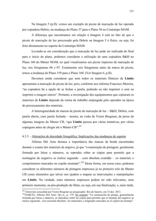 121
Na Imagem 5 (p.II), vemos um exemplo de picote de marcação de luz operado
por copiadora Debrie, na mudança do Plano 37 para o Plano 38 no Contratipo MAM.
A diferença que encontramos em relação à Imagem 4 está no fato de que o
picote de marcação de luz processado pela Debrie na Imagem 5 é físico, ou seja, foi
feito diretamente no suporte do Contratipo MAM.
Levando-se em consideração que a marcação de luz pode ser realizada do final
para o início do plano, podemos considerar a utilização de uma copiadora B&H no
Plano 160 do Máster MAM, no qual visualizamos um picote impresso de marcação de
luz, nos fotogramas 06 e 07. Exatamente seis fotogramas antes da marca do picote,
temos a mudança do Plano 159 para o Plano 160. (Ver Imagem 6, p.II).
Devemos ainda considerar que nem todos os materiais fílmicos de Limite
apresentam a marcação de picote de luz, pois, conforme nos informa Francisco Moreira,
“na copiadora há a opção de se fechar a janela, podendo ou não imprimir o som ou
imprimir a imagem inteira”. Portanto, a investigação dos equipamentos que copiaram os
materiais de Limite depende da rotina de trabalho empregada pelo operador na época
do processamento dos materiais.
A heterogeneidade de marcas de picote de marcação de luz – B&H, Debrie, com
janela aberta, com janela fechada – mostra, na visão de Victor Bregman, de posse de
algumas imagens do Máster CB, “que Limite passou por várias tentativas, por várias
copiagens antes de chegar até o Máster CB”.291
4.3.3 – Alterações de densidade fotográfica: Implicações das mudanças de suporte
Alfonso Del Amo destaca a importância das marcas de borda encontradas
durante o exame dos materiais de arquivo, já que “a numeração de pietagem, geralmente
formada por letras e números, se reproduz sobre as cópias para permitir que a
montagem do negativo se realize seguindo – com absoluta exatidão – os materiais e
comprimentos marcados no copião montado”.292
Desta forma, em nosso caso, podemos
considerar os diferentes números de pietagem impressos já no primeiro rolo do Máster
CB como elementos que talvez nos ajudem a mapear as intervenções e manipulações
em Limite. Na verdade, estes números impressos podem ter sido relevantes, num
primeiro momento, na pós-produção do filme, ou seja, em sua finalização; e, mais tarde,
291
Entrevista concedida por Victor Bregman ao pesquisador. Rio de Janeiro, em 13 dez. 2011.
292
GARCÍA, Alfonso Del Amo. Op.cit., p. 179. No original: “La numeración de pietaje, generalmente
formada por letras y números, se reproduce sobre las copias para permitir que el montaje del negativo se
realice siguiendo –con exactitud absoluta– los materiales y longitudes marcados en el copión de montaje”.
 