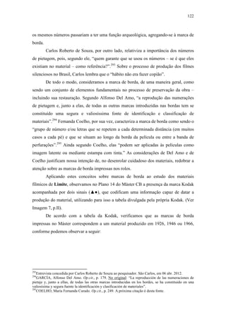 122
os mesmos números passariam a ter uma função arqueológica, agregando-se à marca de
borda.
Carlos Roberto de Souza, por outro lado, relativiza a importância dos números
de pietagem, pois, segundo ele, “quem garante que se usou os números – se é que eles
existiam no material – como referência?”.293
Sobre o processo de produção dos filmes
silenciosos no Brasil, Carlos lembra que o “hábito não era fazer copião”.
De todo o modo, consideramos a marca de borda, de uma maneira geral, como
sendo um conjunto de elementos fundamentais no processo de preservação da obra –
incluindo sua restauração. Segundo Alfonso Del Amo, “a reprodução das numerações
de pietagem e, junto a elas, de todas as outras marcas introduzidas nas bordas tem se
constituído uma segura e valiosíssima fonte de identificação e classificação de
materiais”.294
Fernanda Coelho, por sua vez, caracteriza a marca de borda como sendo o
“grupo de número e/ou letras que se repetem a cada determinada distância (em muitos
casos a cada pé) e que se situam ao longo da borda da película ou entre a banda de
perfurações”.295
Ainda segundo Coelho, elas “podem ser aplicadas às películas como
imagem latente ou mediante estampa com tinta.” As considerações de Del Amo e de
Coelho justificam nossa intenção de, no desenrolar cuidadoso dos materiais, redobrar a
atenção sobre as marcas de borda impressas nos rolos.
Aplicando estes conceitos sobre marcas de borda ao estudo dos materiais
fílmicos de Limite, observamos no Plano 14 do Máster CB a presença da marca Kodak
acompanhada por dois sinais (▲●), que codificam uma informação capaz de datar a
produção do material, utilizando para isso a tabela divulgada pela própria Kodak. (Ver
Imagem 7, p.II).
De acordo com a tabela da Kodak, verificamos que as marcas de borda
impressas no Máster correspondem a um material produzido em 1926, 1946 ou 1966,
conforme podemos observar a seguir:
293
Entrevista concedida por Carlos Roberto de Souza ao pesquisador. São Carlos, em 06 abr. 2012.
294
GARCÍA, Alfonso Del Amo. Op.cit., p. 179. No original: “La reproducción de las numeraciones de
pietaje y, junto a ellas, de todas las otras marcas introducidas en los bordes, se ha constituido en una
valiosísima y segura fuente la identificación y clasificación de materiales”.
295
COELHO, Maria Fernanda Curado. Op.cit., p. 249. A próxima citação é desta fonte.
 