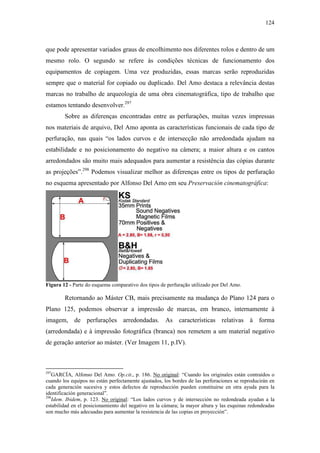 124
que pode apresentar variados graus de encolhimento nos diferentes rolos e dentro de um
mesmo rolo. O segundo se refere às condições técnicas de funcionamento dos
equipamentos de copiagem. Uma vez produzidas, essas marcas serão reproduzidas
sempre que o material for copiado ou duplicado. Del Amo destaca a relevância destas
marcas no trabalho de arqueologia de uma obra cinematográfica, tipo de trabalho que
estamos tentando desenvolver.297
Sobre as diferenças encontradas entre as perfurações, muitas vezes impressas
nos materiais de arquivo, Del Amo aponta as características funcionais de cada tipo de
perfuração, nas quais “os lados curvos e de intersecção não arredondada ajudam na
estabilidade e no posicionamento do negativo na câmera; a maior altura e os cantos
arredondados são muito mais adequados para aumentar a resistência das cópias durante
as projeções”.298
Podemos visualizar melhor as diferenças entre os tipos de perfuração
no esquema apresentado por Alfonso Del Amo em seu Preservación cinematográfica:
Figura 12 - Parte do esquema comparativo dos tipos de perfuração utilizado por Del Amo.
Retornando ao Máster CB, mais precisamente na mudança do Plano 124 para o
Plano 125, podemos observar a impressão de marcas, em branco, internamente à
imagem, de perfurações arredondadas. As características relativas à forma
(arredondada) e à impressão fotográfica (branca) nos remetem a um material negativo
de geração anterior ao máster. (Ver Imagem 11, p.IV).
297
GARCÍA, Alfonso Del Amo. Op.cit., p. 186. No original: “Cuando los originales están contraídos o
cuando los equipos no están perfectamente ajustados, los bordes de las perforaciones se reproducirán en
cada generación sucesiva y estos defectos de reproducción pueden constituirse en otra ayuda para la
identificación generacional”.
298
Idem. Ibidem, p. 123. No original: “Los lados curvos y de intersección no redondeada ayudan a la
estabilidad en el posicionamiento del negativo en la cámara; la mayor altura y las esquinas redondeadas
son mucho más adecuadas para aumentar la resistencia de las copias en proyección”.
 