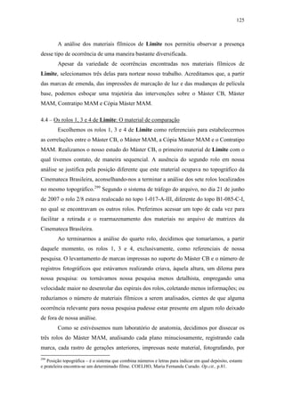 125
A análise dos materiais fílmicos de Limite nos permitiu observar a presença
desse tipo de ocorrência de uma maneira bastante diversificada.
Apesar da variedade de ocorrências encontradas nos materiais fílmicos de
Limite, selecionamos três delas para nortear nosso trabalho. Acreditamos que, a partir
das marcas de emenda, das impressões de marcação de luz e das mudanças de película
base, podemos esboçar uma trajetória das intervenções sobre o Máster CB, Máster
MAM, Contratipo MAM e Cópia Máster MAM.
4.4 – Os rolos 1, 3 e 4 de Limite: O material de comparação
Escolhemos os rolos 1, 3 e 4 de Limite como referenciais para estabelecermos
as correlações entre o Máster CB, o Máster MAM, a Cópia Máster MAM e o Contratipo
MAM. Realizamos o nosso estudo do Máster CB, o primeiro material de Limite com o
qual tivemos contato, de maneira sequencial. A ausência do segundo rolo em nossa
análise se justifica pela posição diferente que este material ocupava no topográfico da
Cinemateca Brasileira, aconselhando-nos a terminar a análise dos sete rolos localizados
no mesmo topográfico.299
Segundo o sistema de tráfego do arquivo, no dia 21 de junho
de 2007 o rolo 2/8 estava realocado no topo 1-017-A-III, diferente do topo B1-085-C-I,
no qual se encontravam os outros rolos. Preferimos acessar um topo de cada vez para
facilitar a retirada e o rearmazenamento dos materiais no arquivo de matrizes da
Cinemateca Brasileira.
Ao terminarmos a análise do quarto rolo, decidimos que tomaríamos, a partir
daquele momento, os rolos 1, 3 e 4, exclusivamente, como referenciais de nossa
pesquisa. O levantamento de marcas impressas no suporte do Máster CB e o número de
registros fotográficos que estávamos realizando criava, àquela altura, um dilema para
nossa pesquisa: ou tornávamos nossa pesquisa menos detalhista, empregando uma
velocidade maior no desenrolar das espirais dos rolos, coletando menos informações; ou
reduzíamos o número de materiais fílmicos a serem analisados, cientes de que alguma
ocorrência relevante para nossa pesquisa pudesse estar presente em algum rolo deixado
de fora de nossa análise.
Como se estivéssemos num laboratório de anatomia, decidimos por dissecar os
três rolos do Máster MAM, analisando cada plano minuciosamente, registrando cada
marca, cada rastro de gerações anteriores, impressas neste material, fotografando, por
299
Posição topográfica – é o sistema que combina números e letras para indicar em qual depósito, estante
e prateleira encontra-se um determinado filme. COELHO, Maria Fernanda Curado. Op.cit., p.81.
 