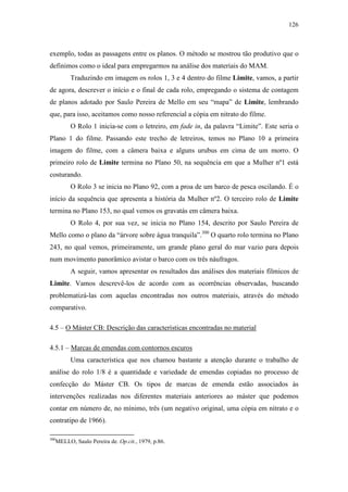 126
exemplo, todas as passagens entre os planos. O método se mostrou tão produtivo que o
definimos como o ideal para empregarmos na análise dos materiais do MAM.
Traduzindo em imagem os rolos 1, 3 e 4 dentro do filme Limite, vamos, a partir
de agora, descrever o início e o final de cada rolo, empregando o sistema de contagem
de planos adotado por Saulo Pereira de Mello em seu “mapa” de Limite, lembrando
que, para isso, aceitamos como nosso referencial a cópia em nitrato do filme.
O Rolo 1 inicia-se com o letreiro, em fade in, da palavra “Limite”. Este seria o
Plano 1 do filme. Passando este trecho de letreiros, temos no Plano 10 a primeira
imagem do filme, com a câmera baixa e alguns urubus em cima de um morro. O
primeiro rolo de Limite termina no Plano 50, na sequência em que a Mulher nº1 está
costurando.
O Rolo 3 se inicia no Plano 92, com a proa de um barco de pesca oscilando. É o
início da sequência que apresenta a história da Mulher nº2. O terceiro rolo de Limite
termina no Plano 153, no qual vemos os gravatás em câmera baixa.
O Rolo 4, por sua vez, se inicia no Plano 154, descrito por Saulo Pereira de
Mello como o plano da “árvore sobre água tranquila”.300
O quarto rolo termina no Plano
243, no qual vemos, primeiramente, um grande plano geral do mar vazio para depois
num movimento panorâmico avistar o barco com os três náufragos.
A seguir, vamos apresentar os resultados das análises dos materiais fílmicos de
Limite. Vamos descrevê-los de acordo com as ocorrências observadas, buscando
problematizá-las com aquelas encontradas nos outros materiais, através do método
comparativo.
4.5 – O Máster CB: Descrição das características encontradas no material
4.5.1 – Marcas de emendas com contornos escuros
Uma característica que nos chamou bastante a atenção durante o trabalho de
análise do rolo 1/8 é a quantidade e variedade de emendas copiadas no processo de
confecção do Máster CB. Os tipos de marcas de emenda estão associados às
intervenções realizadas nos diferentes materiais anteriores ao máster que podemos
contar em número de, no mínimo, três (um negativo original, uma cópia em nitrato e o
contratipo de 1966).
300
MELLO, Saulo Pereira de. Op.cit., 1979, p.86.
 
