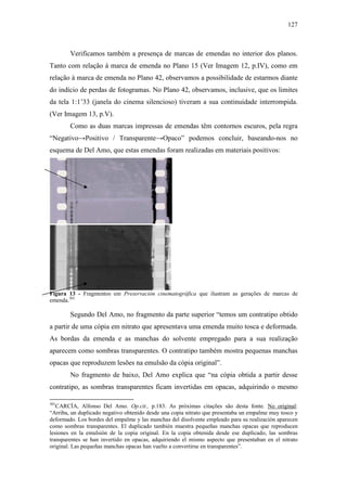 127
Verificamos também a presença de marcas de emendas no interior dos planos.
Tanto com relação à marca de emenda no Plano 15 (Ver Imagem 12, p.IV), como em
relação à marca de emenda no Plano 42, observamos a possibilidade de estarmos diante
do indício de perdas de fotogramas. No Plano 42, observamos, inclusive, que os limites
da tela 1:1’33 (janela do cinema silencioso) tiveram a sua continuidade interrompida.
(Ver Imagem 13, p.V).
Como as duas marcas impressas de emendas têm contornos escuros, pela regra
“Negativo→Positivo / Transparente→Opaco” podemos concluir, baseando-nos no
esquema de Del Amo, que estas emendas foram realizadas em materiais positivos:
Figura 13 - Fragmentos em Preservación cinematográfica que ilustram as gerações de marcas de
emenda.301
Segundo Del Amo, no fragmento da parte superior “temos um contratipo obtido
a partir de uma cópia em nitrato que apresentava uma emenda muito tosca e deformada.
As bordas da emenda e as manchas do solvente empregado para a sua realização
aparecem como sombras transparentes. O contratipo também mostra pequenas manchas
opacas que reproduzem lesões na emulsão da cópia original”.
No fragmento de baixo, Del Amo explica que “na cópia obtida a partir desse
contratipo, as sombras transparentes ficam invertidas em opacas, adquirindo o mesmo
301
CARCÍA, Alfonso Del Amo. Op.cit., p.183. As próximas citações são desta fonte. No original:
“Arriba, un duplicado negativo obtenido desde una copia nitrato que presentaba un empalme muy tosco y
deformado. Los bordes del empalme y las manchas del disolvente empleado para su realización aparecen
como sombras transparentes. El duplicado también muestra pequeñas manchas opacas que reproducen
lesiones en la emulsión de la copia original. En la copia obtenida desde ese duplicado, las sombras
transparentes se han invertido en opacas, adquiriendo el mismo aspecto que presentaban en el nitrato
original. Las pequeñas manchas opacas han vuelto a convertirse en transparentes”.
 