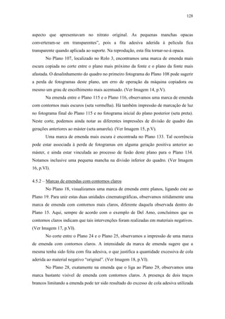 128
aspecto que apresentavam no nitrato original. As pequenas manchas opacas
converteram-se em transparentes”, pois a fita adesiva aderida à película fica
transparente quando aplicada ao suporte. Na reprodução, esta fita tornar-se-á opaca.
No Plano 107, localizado no Rolo 3, encontramos uma marca de emenda mais
escura copiada no corte entre o plano mais próximo da fonte e o plano da fonte mais
afastada. O desalinhamento do quadro no primeiro fotograma do Plano 108 pode sugerir
a perda de fotogramas deste plano, um erro de operação da máquina copiadora ou
mesmo um grau de encolhimento mais acentuado. (Ver Imagem 14, p.V).
Na emenda entre o Plano 115 e o Plano 116, observamos uma marca de emenda
com contornos mais escuros (seta vermelha). Há também impressão de marcação de luz
no fotograma final do Plano 115 e no fotograma inicial do plano posterior (seta preta).
Neste corte, podemos ainda notar as diferentes impressões de divisão de quadro das
gerações anteriores ao máster (seta amarela). (Ver Imagem 15, p.V).
Uma marca de emenda mais escura é encontrada no Plano 133. Tal ocorrência
pode estar associada à perda de fotogramas em alguma geração positiva anterior ao
máster, e ainda estar vinculada ao processo de fusão deste plano para o Plano 134.
Notamos inclusive uma pequena mancha na divisão inferior do quadro. (Ver Imagem
16, p.VI).
4.5.2 – Marcas de emendas com contornos claros
No Plano 18, visualizamos uma marca de emenda entre planos, ligando este ao
Plano 19. Para unir estas duas unidades cinematográficas, observamos nitidamente uma
marca de emenda com contornos mais claros, diferente daquela observada dentro do
Plano 15. Aqui, sempre de acordo com o exemplo de Del Amo, concluímos que os
contornos claros indicam que tais intervenções foram realizadas em materiais negativos.
(Ver Imagem 17, p.VI).
No corte entre o Plano 24 e o Plano 25, observamos a impressão de uma marca
de emenda com contornos claros. A intensidade da marca de emenda sugere que a
mesma tenha sido feita com fita adesiva, o que justifica a quantidade excessiva de cola
aderida ao material negativo “original”. (Ver Imagem 18, p.VI).
No Plano 28, exatamente na emenda que o liga ao Plano 29, observamos uma
marca bastante visível de emenda com contornos claros. A presença de dois traços
brancos limitando a emenda pode ter sido resultado do excesso de cola adesiva utilizada
 