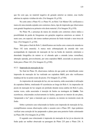 129
que fez com que, no material negativo de geração anterior ao máster, esse trecho
aderisse às espirais vizinhas do rolo. (Ver Imagem 19, p.VII).
No corte entre o Plano 92 e o Plano 93, no Rolo 3 do Máster CB, verificamos a
marca de uma emenda copiada com contornos claros, tipo de impressão que observamos
com grande frequência no primeiro rolo deste material. (Ver Imagem 20, p.VII).
No Plano 96, a presença da marca de emenda com contornos claros indica a
possibilidade de perda de fotogramas em gerações negativas anteriores ao máster. E
neste caso, em especial, não temos nenhum processo de fusão iniciado e nem troca de
base. (Ver Imagem 21, p.VII).
Mais para o final do Rolo 3, identificamos um trecho com a marca de emenda no
Plano 142 (seta amarela). A marca mais esbranquiçada da emenda não vem
acompanhada de impressão de marcação de luz na borda do material, entretanto a
densidade fotográfica do máster se vê alterada após a emenda (setas vermelhas),
alteração operada, provavelmente, por uma copiadora B&H, associada ao processo de
fusão para o Plano 143. (Ver Imagem 22, p.VIII).
4.5.3 – Impressão de marcação de luz
No final do Plano 28, observamos indícios do que pode ser identificado como
impressão de marcação de luz realizada em copiadora B&H, pois não verificamos
mudança de luz no ponto exato do picote. (Ver Imagem 23, p.VIII).
As impressões de marcação de luz, em sua maioria, estão associadas à utilização
de copiadora Debrie, totalizando 45 ocorrências ao longo do Rolo 4. As impressões de
picote de marcação de luz surgem em profusão durante nossa análise do Rolo 4, pois,
muitas vezes, estão associados à inserção de fusões na montagem de Limite. Tais
ocorrências, relacionadas exclusivamente às fusões, aparecem no interior de um plano,
“preparando a luz” para a transição que se anuncia, ou mesmo no momento exato da
fusão.
Sobre o primeiro caso relacionado às fusões com impressão de marcação de luz,
exemplificamos nossas observações sobre o assunto com o Plano 205. Aqui podemos
verificar uma correção de luz preparando o plano para uma posterior fusão culminando
no Plano 206. (Ver Imagem 24, p.VIII).
O segundo caso relacionado à impressão de marcação de luz já no decorrer da
fusão pode ser melhor observado na passagem do Plano 235 para o Plano 236. A
 
