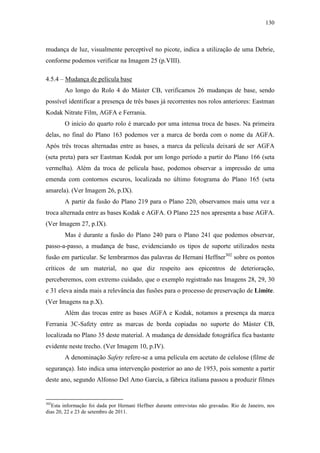 130
mudança de luz, visualmente perceptível no picote, indica a utilização de uma Debrie,
conforme podemos verificar na Imagem 25 (p.VIII).
4.5.4 – Mudança de película base
Ao longo do Rolo 4 do Máster CB, verificamos 26 mudanças de base, sendo
possível identificar a presença de três bases já recorrentes nos rolos anteriores: Eastman
Kodak Nitrate Film, AGFA e Ferrania.
O início do quarto rolo é marcado por uma intensa troca de bases. Na primeira
delas, no final do Plano 163 podemos ver a marca de borda com o nome da AGFA.
Após três trocas alternadas entre as bases, a marca da película deixará de ser AGFA
(seta preta) para ser Eastman Kodak por um longo período a partir do Plano 166 (seta
vermelha). Além da troca de película base, podemos observar a impressão de uma
emenda com contornos escuros, localizada no último fotograma do Plano 165 (seta
amarela). (Ver Imagem 26, p.IX).
A partir da fusão do Plano 219 para o Plano 220, observamos mais uma vez a
troca alternada entre as bases Kodak e AGFA. O Plano 225 nos apresenta a base AGFA.
(Ver Imagem 27, p.IX).
Mas é durante a fusão do Plano 240 para o Plano 241 que podemos observar,
passo-a-passo, a mudança de base, evidenciando os tipos de suporte utilizados nesta
fusão em particular. Se lembrarmos das palavras de Hernani Heffner302
sobre os pontos
críticos de um material, no que diz respeito aos epicentros de deterioração,
perceberemos, com extremo cuidado, que o exemplo registrado nas Imagens 28, 29, 30
e 31 eleva ainda mais a relevância das fusões para o processo de preservação de Limite.
(Ver Imagens na p.X).
Além das trocas entre as bases AGFA e Kodak, notamos a presença da marca
Ferrania 3C-Safety entre as marcas de borda copiadas no suporte do Máster CB,
localizada no Plano 35 deste material. A mudança de densidade fotográfica fica bastante
evidente neste trecho. (Ver Imagem 10, p.IV).
A denominação Safety refere-se a uma película em acetato de celulose (filme de
segurança). Isto indica uma intervenção posterior ao ano de 1953, pois somente a partir
deste ano, segundo Alfonso Del Amo García, a fábrica italiana passou a produzir filmes
302
Esta informação foi dada por Hernani Heffner durante entrevistas não gravadas. Rio de Janeiro, nos
dias 20, 22 e 23 de setembro de 2011.
 