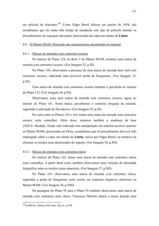 131
em película de triacetato.303
Como Edgar Brasil faleceu em janeiro de 1954, não
acreditamos que ele tenha tido tempo de manipular este tipo de película durante os
procedimentos de copiagem das partes deterioradas da cópia em nitrato de Limite.
4.6 – O Máster MAM: Descrição das características encontradas no material
4.6.1 – Marcas de emendas com contornos escuros
No interior do Plano 124, no Rolo 3 do Máster MAM, notamos uma marca de
emenda com contornos escuros. (Ver Imagem 32, p.XI).
No Plano 128, observamos a presença de uma marca de emenda bem sutil com
contornos escuros, indicando uma provável perda de fotogramas. (Ver Imagem 33,
p.XI).
Uma marca de emenda com contornos escuros também é percebida no interior
do Plano 133. (Ver Imagem 34, p.XI).
Observamos mais uma marca de emenda com contornos escuros, agora no
interior do Plano 141. Nesta marca, percebemos o contorno irregular da emenda,
sugerindo a utilização de fita adesiva. (Ver Imagem 35, p.XI).
No corte entre os Planos 163 e 164, temos uma marca de emenda com contornos
escuros (seta vermelha). Além disso, notamos também a mudança de base
(AGFA→Kodak). Tendo sido realizada esta manipulação em material positivo anterior
ao Máster MAM, processado em Orwo, acreditamos que tal procedimento deve ter sido
empregado sobre a cópia em nitrato de Limite, talvez por Edgar Brasil, na tentativa de
eliminar os trechos mais deteriorados do suporte. (Ver Imagem 36, p.XII).
4.6.2 – Marcas de emendas com contornos claros
No interior do Plano 162, temos uma marca de emenda com contornos claros
(seta vermelha). A partir deste corte, também observamos uma variação de densidade
fotográfica entre os trechos (setas amarelas). (Ver Imagem 37, p.XII).
No Plano 165, observamos uma marca de emenda com contornos claros,
sugerindo a perda de fotogramas neste trecho em materiais negativos anteriores ao
Máster MAM. (Ver Imagem 38, p.XIII).
Na passagem do Plano 92 para o Plano 93 também observamos uma marca de
emenda com contornos mais claros. Francisco Moreira chama a nossa atenção para
303
GARCÍA, Alfonso Del Amo. Op.cit., p.104.
 
