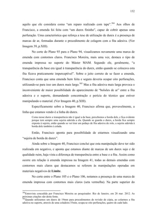 132
aquilo que ele considera como “um reparo realizado com tape”.304
Aos olhos de
Francisco, a emenda foi feita com “um durex fininho”, capaz de cobrir apenas uma
perfuração. Uma característica que reforça a tese de utilização de durex é a presença de
marcas de ar, formadas durante o procedimento de colagem com a fita adesiva. (Ver
Imagem 39, p.XIII).
No corte do Plano 93 para o Plano 94, visualizamos novamente uma marca de
emenda com contornos claros. Francisco Moreira, mais uma vez, destaca o tipo de
emenda impressa no suporte do Máster MAM. Segundo ele, geralmente, “a
transparência da base era igual à transparência do durex, então quando se colocava esta
fita ficava praticamente imperceptível”. Sobre o jeito correto de se fazer a emenda,
Francisco conta que uma emenda bem feita e segura deveria ocupar oito perfurações,
utilizando-se para isso um durex mais largo.305
Mas a fita adesiva mais larga provoca o
inconveniente de maior possibilidade do aparecimento de “bolsões de ar” entre a fita
adesiva e o suporte, demandando concentração e perícia do técnico que estiver
manipulando o material. (Ver Imagem 40, p.XIII).
Especificamente sobre a Imagem 40, Francisco afirma que, provavelmente, a
linha que estamos vendo é a linha do durex.
Como nesse durex a transparência não é igual a da base, percebemos a borda dele, e fica evidente
porque tem sempre uma sujeira aderida a ela. Quando se guarda o durex, a borda fica sempre
exposta à sujeira, então quando se vai tirar um pedaço de fita adesiva do rolo, a sujeira aderida à
borda dele também é colada.
Então, Francisco aponta para possibilidade de estarmos visualizando uma
“sujeira de borda de durex”.
Ainda sobre a Imagem 40, Francisco conclui que esta manipulação deve ter sido
realizada em negativo, e aponta que estamos diante de marcas de um durex sujo e de
qualidade ruim, haja vista a diferença de transparência entre a base e a fita. Assim como
ocorre em relação à emenda impressa na Imagem 41, todas as demais emendas com
contornos mais claros que destacamos se referem às manipulações operadas em
materiais negativos de Limite.
No corte entre o Plano 105 e o Plano 106, notamos a presença de uma marca de
emenda impressa com contornos mais claros (seta vermelha). Na parte superior do
304
Entrevista concedida por Francisco Moreira ao pesquisador. Rio de Janeiro, em 28 mar. 2012. As
próximas citações são desta fonte.
305
Quando utilizamos um durex de 19mm para procedimentos de revisão de cópia, ao colarmos a fita
adesiva no suporte, através de uma coladeira 35mm, ocupa-se oito perfurações, quatro de cada lado.
 