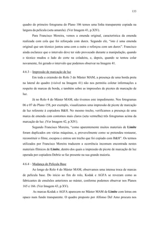 133
quadro do primeiro fotograma do Plano 106 temos uma linha transparente copiada na
largura da película (seta amarela). (Ver Imagem 41, p.XIV).
Para Francisco Moreira, vemos a emenda original, característica da emenda
realizada com cola que foi reforçada com durex. Segundo ele, “isto é uma emenda
original que um técnico juntou uma com a outra e reforçou com um durex”. Francisco
ainda esclarece que o intervalo deve ter sido provocado durante a manipulação, quando
o técnico mudou o lado do corte na coladeira, e, depois, quando se tentou colar
novamente, foi gerado o intervalo que podemos observar na Imagem 41.
4.6.3 – Impressão de marcação de luz
Em toda a extensão do Rolo 3 do Máster MAM, a presença de uma borda preta
na lateral do quadro (visível na Imagem 41) não nos permitiu coletar informações a
respeito de marcas de borda, e também sobre as impressões de picotes de marcação de
luz.
Já no Rolo 4 do Máster MAM, não tivemos este impedimento. Nos fotogramas
06 e 07 do Plano 158, por exemplo, visualizamos uma impressão de picote de marcação
de luz referente à copiadora B&H. No mesmo trecho, verificamos a presença de uma
marca de emenda com contornos mais claros (seta vermelha) três fotogramas acima da
marcação de luz. (Ver Imagem 42, p.XIV).
Segundo Francisco Moreira, “como aparentemente muitos materiais de Limite
foram duplicados em várias máquinas, e, provavelmente como se pretendeu restaurar,
reconstituir o filme, escapou e entrou um trecho que foi copiado com B&H”. Os termos
utilizados por Francisco Moreira traduzem a ocorrência incomum encontrada nestes
materiais fílmicos de Limite, dentro dos quais a impressão de picote de marcação de luz
operada por copiadora Debrie se faz presente na sua grande maioria.
4.6.4 – Mudança de Película Base
Ao longo do Rolo 4 do Máster MAM, observamos uma intensa troca de marcas
de película base. Do início ao fim do rolo, Kodak e AGFA se revezam como as
fabricantes de emulsões anteriores ao máster, conforme podemos observar nos Planos
165 e 166. (Ver Imagem 43, p.XV).
As marcas Kodak e AGFA aparecem no Máster MAM de Limite com letras em
opaco num fundo transparente. O quadro proposto por Alfonso Del Amo procura nos
 