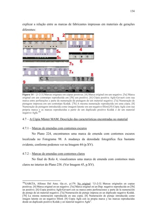 134
explicar a relação entre as marcas de fabricantes impressas em materiais de gerações
diferentes:
Figura 14 – [1-2-3] Marcas originais em cópias positivas. [4] Marca original em um negativo. [5a] Marca
original em um contratipo reproduzida em [5b] um positivo. [6] Cópia positiva Agfa-Gevaert com sua
marca entre perfurações e parte da numeração de pietagem de um material negativo. [7a] Numeração de
pietagem impressa em um contratipo Kodak. [7b] A mesma numeração reproduzida em uma cópia. [8]
Numeração de pietagem introduzida como imagem latente em um negativo Ilford.[9] Cópia Agfa com sua
própria marca e as marcas reproduzidas a partir de um duplicado positivo Kodak e de um material
negativo Agfa.306
4.7 – A Cópia Máster MAM: Descrição das características encontradas no material
4.7.1 – Marcas de emendas com contornos escuros
No Plano 224, encontramos uma marca de emenda com contornos escuros
localizada no Fotograma 98. A mudança da densidade fotográfica fica bastante
evidente, conforme podemos ver na Imagem 44 (p.XV).
4.7.2 – Marcas de emendas com contornos claros
No final do Rolo 4, visualizamos uma marca de emenda com contornos mais
claros no interior do Plano 238. (Ver Imagem 45, p.XV).
306
GARCÍA, Alfonso Del Amo. Op.cit., p.179. No original: “[1-2-3] Marcas originales en copias
positivas. [4] Marca original en un negativo. [5a] Marca original en un Dup. negativo reproducida en [5b]
un positivo. [6] Copia positiva Agfa-Gevaert con su marca entre perforaciones y parte de la numeración
de pietaje de un material negativo. [7a] Numeración de pietaje impresa en un duplicado negativo Kodak.
[7b] La misma numeración reproducida en una copia. [8] Numeración de pietaje introducida como
imagen latente en un negativo Ilford. [9] Copia Agfa con su propia marca y las marcas reproducidas
desde un duplicado positivo Kodak y un material negativo Agfa”.
 