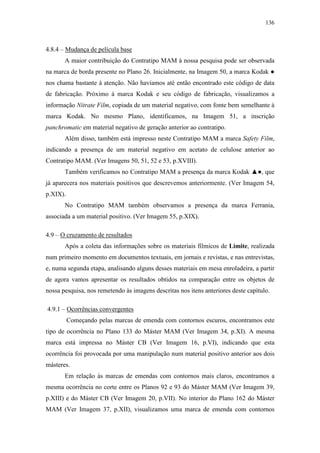 136
4.8.4 – Mudança de película base
A maior contribuição do Contratipo MAM à nossa pesquisa pode ser observada
na marca de borda presente no Plano 26. Inicialmente, na Imagem 50, a marca Kodak ●
nos chama bastante à atenção. Não havíamos até então encontrado este código de data
de fabricação. Próximo à marca Kodak e seu código de fabricação, visualizamos a
informação Nitrate Film, copiada de um material negativo, com fonte bem semelhante à
marca Kodak. No mesmo Plano, identificamos, na Imagem 51, a inscrição
panchromatic em material negativo de geração anterior ao contratipo.
Além disso, também está impresso neste Contratipo MAM a marca Safety Film,
indicando a presença de um material negativo em acetato de celulose anterior ao
Contratipo MAM. (Ver Imagens 50, 51, 52 e 53, p.XVIII).
Também verificamos no Contratipo MAM a presença da marca Kodak ▲●, que
já aparecera nos materiais positivos que descrevemos anteriormente. (Ver Imagem 54,
p.XIX).
No Contratipo MAM também observamos a presença da marca Ferrania,
associada a um material positivo. (Ver Imagem 55, p.XIX).
4.9 – O cruzamento de resultados
Após a coleta das informações sobre os materiais fílmicos de Limite, realizada
num primeiro momento em documentos textuais, em jornais e revistas, e nas entrevistas,
e, numa segunda etapa, analisando alguns desses materiais em mesa enroladeira, a partir
de agora vamos apresentar os resultados obtidos na comparação entre os objetos de
nossa pesquisa, nos remetendo às imagens descritas nos itens anteriores deste capítulo.
4.9.1 – Ocorrências convergentes
Começando pelas marcas de emenda com contornos escuros, encontramos este
tipo de ocorrência no Plano 133 do Máster MAM (Ver Imagem 34, p.XI). A mesma
marca está impressa no Máster CB (Ver Imagem 16, p.VI), indicando que esta
ocorrência foi provocada por uma manipulação num material positivo anterior aos dois
másteres.
Em relação às marcas de emendas com contornos mais claros, encontramos a
mesma ocorrência no corte entre os Planos 92 e 93 do Máster MAM (Ver Imagem 39,
p.XIII) e do Máster CB (Ver Imagem 20, p.VII). No interior do Plano 162 do Máster
MAM (Ver Imagem 37, p.XII), visualizamos uma marca de emenda com contornos
 