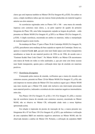 137
claros que está impressa também no Máster CB (Ver Imagem 60, p.XXI). Em ambos os
casos, a dupla incidência indica que tais marcas foram produzidas em material negativo
anterior aos dois másteres.
As ocorrências registradas entre os Planos 105 e 106 – uma marca de emenda
impressa com contornos mais claros, e, na parte superior do quadro do primeiro
fotograma do Plano 106, uma linha transparente copiada na largura da película – estão
presentes no Máster MAM (Ver Imagem 41, p.XIV) e no Máster CB (Ver Imagem 61,
p.XXI). A dupla ocorrência, encontrada em ambos os materiais, indica a manipulação
de material negativo neste trecho.
Na mudança do Plano 37 para o Plano 38 do Contratipo MAM (Ver Imagem 54,
p.XIX), percebemos uma mudança de base copiada no suporte do Contratipo. Desta vez,
aparece o material Kodak ▲●, que por estar num fundo opaco com letras transparentes
acreditamos se tratar de um material positivo de 1926 ou de 1946, de acordo com o
“Eastman Kodak Date Code Charts”. No Máster MAM e no Máster CB encontramos
esta marca de borda em todos os rolos analisados, e, que por estar com letras escuras
num fundo transparente, aponta para a utilização deste tipo de emulsão em materiais
positivos.
4.9.2 – Ocorrências divergentes
Começando pelas marcas de emenda, verificamos que a marca de emenda com
contornos escuros, presente no Plano 124 do Máster MAM (Ver Imagem 32, p.XI), não
está impresso no mesmo plano do Máster CB. Esta ausência sugere que o Máster MAM
seja mais recente que o Máster CB, tendo sido inclusive esta intervenção processada
num material positivo, indicando a existência de dois materiais negativos intermediários
entre eles.
Nos Planos 128 (Ver Imagem 33, p.XI) e 141 (Ver Imagem 35, pXI), o mesmo
tipo de ocorrência (marca de emenda com contornos escuros), encontrada no Máster
MAM, não se observa no Máster CB, reforçando ainda mais a nossa hipótese
apresentada acima.
Em relação à impressão de picotes de marcação de luz, a marca presente nos
fotogramas 06 e 07 do Plano 158 (Ver Imagem 42, p.XIV), que atribuímos à utilização
de uma copiadora B&H em materiais negativos anteriores ao Máster MAM, não foi
observada durante a análise do Máster CB. Portanto, a utilização da copiadora B&H
 