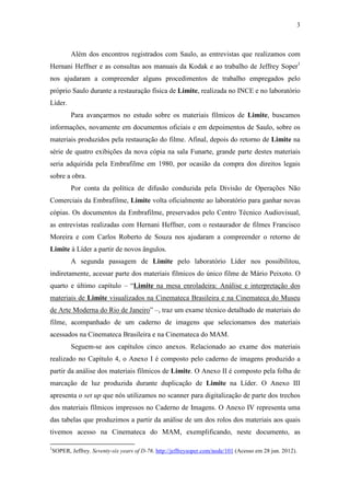 3
Além dos encontros registrados com Saulo, as entrevistas que realizamos com
Hernani Heffner e as consultas aos manuais da Kodak e ao trabalho de Jeffrey Soper1
nos ajudaram a compreender alguns procedimentos de trabalho empregados pelo
próprio Saulo durante a restauração física de Limite, realizada no INCE e no laboratório
Líder.
Para avançarmos no estudo sobre os materiais fílmicos de Limite, buscamos
informações, novamente em documentos oficiais e em depoimentos de Saulo, sobre os
materiais produzidos pela restauração do filme. Afinal, depois do retorno de Limite na
série de quatro exibições da nova cópia na sala Funarte, grande parte destes materiais
seria adquirida pela Embrafilme em 1980, por ocasião da compra dos direitos legais
sobre a obra.
Por conta da política de difusão conduzida pela Divisão de Operações Não
Comerciais da Embrafilme, Limite volta oficialmente ao laboratório para ganhar novas
cópias. Os documentos da Embrafilme, preservados pelo Centro Técnico Audiovisual,
as entrevistas realizadas com Hernani Heffner, com o restaurador de filmes Francisco
Moreira e com Carlos Roberto de Souza nos ajudaram a compreender o retorno de
Limite à Líder a partir de novos ângulos.
A segunda passagem de Limite pelo laboratório Líder nos possibilitou,
indiretamente, acessar parte dos materiais fílmicos do único filme de Mário Peixoto. O
quarto e último capítulo – “Limite na mesa enroladeira: Análise e interpretação dos
materiais de Limite visualizados na Cinemateca Brasileira e na Cinemateca do Museu
de Arte Moderna do Rio de Janeiro” –, traz um exame técnico detalhado de materiais do
filme, acompanhado de um caderno de imagens que selecionamos dos materiais
acessados na Cinemateca Brasileira e na Cinemateca do MAM.
Seguem-se aos capítulos cinco anexos. Relacionado ao exame dos materiais
realizado no Capítulo 4, o Anexo I é composto pelo caderno de imagens produzido a
partir da análise dos materiais fílmicos de Limite. O Anexo II é composto pela folha de
marcação de luz produzida durante duplicação de Limite na Líder. O Anexo III
apresenta o set up que nós utilizamos no scanner para digitalização de parte dos trechos
dos materiais fílmicos impressos no Caderno de Imagens. O Anexo IV representa uma
das tabelas que produzimos a partir da análise de um dos rolos dos materiais aos quais
tivemos acesso na Cinemateca do MAM, exemplificando, neste documento, as
1
SOPER, Jeffrey. Seventy-six years of D-76. http://jeffreysoper.com/node/101 (Acesso em 28 jun. 2012).
 