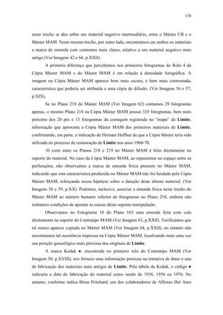 138
neste trecho se deu sobre um material negativo intermediário, entre o Máster CB e o
Máster MAM. Neste mesmo trecho, por outro lado, encontramos em ambos os materiais
a marca de emenda com contornos mais claros, relativo a um material negativo mais
antigo (Ver Imagens 42 e 66, p.XXII).
A primeira diferença que percebemos nos primeiros fotogramas do Rolo 4 da
Cópia Máster MAM e do Máster MAM é em relação à densidade fotográfica. A
imagem na Cópia Máster MAM aparece bem mais escura, e bem mais contrastada,
característica que poderia ser atribuída a uma cópia de difusão. (Ver Imagens 56 e 57,
p.XIX).
Se no Plano 218 do Máster MAM (Ver Imagem 62) contamos 29 fotogramas
apenas, o mesmo Plano 218 na Cópia Máster MAM possui 335 fotogramas, bem mais
próximo dos 20 pés e 13 fotogramas da contagem registrada no “mapa” de Limite,
informação que aproxima a Cópia Máster MAM dos primeiros materiais de Limite,
confirmando, em parte, a indicação de Hernani Heffner de que a Cópia Máster teria sido
utilizada no processo de restauração de Limite nos anos 1960-70.
O corte entre os Planos 218 e 219 no Máster MAM é feito diretamente no
suporte do material. No caso da Cópia Máster MAM, ao repararmos no espaço entre as
perfurações, não observamos a marca de emenda física presente no Máster MAM,
indicando que esta característica produzida no Máster MAM não foi herdada pela Cópia
Máster MAM, reforçando nossa hipótese sobre a datação deste último material. (Ver
Imagens 58 e 59, p.XX). Podemos, inclusive, associar a emenda física neste trecho do
Máster MAM ao número bastante inferior de fotogramas no Plano 218, embora não
tenhamos condições de apontar as causas desta suposta manipulação.
Observamos no Fotograma 10 do Plano 163 uma emenda feita com cola
diretamente no suporte do Contratipo MAM (Ver Imagem 63, p.XXII). Verificamos que
tal marca aparece copiada no Máster MAM (Ver Imagem 64, p.XXII), no entanto não
encontramos tal ocorrência impressa na Cópia Máster MAM, localizando mais uma vez
sua posição genealógica mais próxima dos originais de Limite.
A marca Kodak ●, encontrada no primeiro rolo do Contratipo MAM (Ver
Imagem 50, p.XVIII), nos fornece uma informação preciosa na tentativa de datar o ano
de fabricação dos materiais mais antigos de Limite. Pela tabela da Kodak, o código ●
indicaria a data de fabricação do material como sendo de 1936, 1956 ou 1976. No
entanto, conforme indica Brian Pritchard, um dos colaboradores de Alfonso Del Amo
 