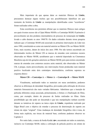 140
Mais importante do que apenas datar os materiais fílmicos de Limite,
procuramos destacar alguns trechos que nos possibilitassem identificar em que
momento da história de Limite as manipulações identificadas como “ocorrências”
foram realizadas sobre a obra.
Estas ocorrências nos permitem afirmar que os materiais fílmicos mais antigos
aos quais tivemos acesso são a Cópia Máster MAM e o Contratipo MAM. O primeiro é
provavelmente um dos produtos intermediários do processo de restauração de Limite,
levado a cabo durante os anos 1960/70. Os dados coletados durante nossa pesquisa
indicam que o Contratipo MAM está associado às primeiras intervenções da Líder nos
anos 1980, constituindo-se como um material anterior ao Máster CB e ao Máster MAM.
Estes, mais recentes, datam do início dos anos 1980. Por não termos encontrado em
determinados trechos do Máster CB as marcas de emendas com contornos escuros
observadas no Máster MAM, acreditamos que o material depositado na Cinemateca
Brasileira seja de três gerações anteriores ao Máster MAM, pois para termos encontrado
marcas de emendas com contornos escuros neste material, não observadas no Máster
CB, é porque, muito provavelmente, tais intervenções foram produzidas num material
positivo localizado entre dois contratipos intermediários, conforme supomos no
esquema abaixo:
Máster CB → Contratipo A → Máster A → Contratipo B → Máster MAM
Visualmente, analisando todos os materiais em mesa enroladeira, podemos
observar as diferenças de densidade fotográfica, provocadas pela utilização de diversos
materiais fotossensíveis dos mais variados fabricantes. Admitimos que a inserção de
películas diferentes esteja associada, primeiramente, à feitura e à finalização do filme,
como, por exemplo, dentro do processo de fusões realizadas no filme. Outra
possibilidade que não pode ser descartada é que tais manipulações tenham ocorrido
durante as tentativas de reparos na única cópia de Limite, expediente realizado por
Edgar Brasil com o objetivo de retardar o processo de deterioração do suporte em
nitrato da cópia “original”. Estas mudanças de densidade fotográfica vêm à tona, de
forma mais explícita, nas trocas de material base, conforme pudemos observar no
Capítulo 4.
Por outro lado, a marca de borda Kodak ▲●, encontrada em todos os materiais,
inclusive no Contratipo MAM, indica a utilização de película positiva em nitrato de
 