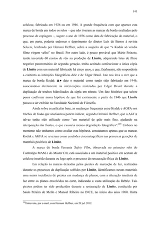 141
celulose, fabricada em 1926 ou em 1946. A grande frequência com que aparece esta
marca de borda em todos os rolos – que não tiveram as marcas de borda ocultadas pelo
processo de copiagem –, sugere o ano de 1926 como data de fabricação do material, o
que, em parte, poderia endossar o depoimento do diretor Luís de Barros à revista
Selecta, lembrado por Hernani Heffner, sobre a suspeita de que “a Kodak só vendia
filme virgem velho” no Brasil. Por outro lado, é pouco provável que Mário Peixoto,
tendo investido 60 contos de réis na produção de Limite, adquirindo latas de filme
negativo pancromático de segunda geração, tenha aceitado confeccionar a única cópia
de Limite com um material fabricado há cinco anos, e que, fatalmente, não responderia
a contento as intenções fotográficas dele e de Edgar Brasil. Isto nos leva a crer que a
marca de borda Kodak ▲● date o material como tendo sido fabricado em 1946,
associando-o diretamente às intervenções realizadas por Edgar Brasil durante a
duplicação de trechos hidrolisados da cópia em nitrato. Um fato histórico que talvez
possa confirmar nossa hipótese de que foi exatamente a partir de 1946 que Limite
passou a ser exibido na Faculdade Nacional de Filosofia.
Ainda sobre as películas base, as mudanças frequentes entre Kodak e AGFA nos
trechos de fusão que analisamos podem indicar, segundo Hernani Heffner, que o AGFA
talvez tenha sido utilizado como “um material de grão mais fino, ajudando na
interposição das fusões, o que causaria menos degradação fotográfica”.309
Embora no
momento não tenhamos como avaliar esta hipótese, constatamos apenas que as marcas
Kodak e AGFA se revezam como emulsões cinematográficas nas primeiras gerações de
materiais positivos de Limite.
A marca de borda Ferrania Safety Film, observada no primeiro rolo do
Contratipo MAM e do Máster CB, está associada a um material positivo em acetato de
celulose inserido durante ou logo após o processo de restauração física de Limite.
Em relação às marcas deixadas pelos picotes de marcação de luz, realizados
durante os processos de duplicação sofridos por Limite, identificamos nestes materiais
uma maior incidência de picotes em mudança de planos, com a alteração imediata de
luz entre os planos envolvidos no corte, indicando a vasta utilização da Debrie. Tais
picotes podem ter sido produzidos durante a restauração de Limite, conduzida por
Saulo Pereira de Mello e Manoel Ribeiro no INCE, no início dos anos 1960. Outra
309
Entrevista, por e-mail, com Hernani Heffner, em 20 jul. 2012.
 