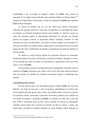 142
possibilidade é que, associadas ao negativo original de Limite, estas marcas de
marcação de luz tenham sido produzidas pela copiadora Debrie de Carmen Santos,310
operada por Edgar Brasil, contrariando a versão de copiagem de Limite pela copiadora
B&H de Paulo Benedetti.
As marcas de emenda, por sua vez, são rastros que indicam intervenções
realizadas em gerações anteriores. Vimos que a transparência ou opacidade das marcas
de emendas, ou conforme designamos durante nosso trabalho, os contornos escuros ou
claros das emendas, aponta se determinada intervenção foi realizada em material
positivo ou negativo anterior ao documento fílmico analisado. Podendo ter sido
realizada com cola, com fita adesiva, com maior ou menor cuidado, esta ocorrência é a
única que não pode ser ocultada durante a duplicação ou restauração física de uma obra
porque ela não sofre a interferência da abertura ou fechamento da janela do copiador na
área das bordas.
No entanto, as atuais técnicas digitais de restauração fornecem ao restaurador
ferramentas capazes de remover facilmente as marcas de emendas, apagando os rastros
de um passado que pode ser repleto de intervenções e significações sobre uma obra,
como é o caso de Limite.
Nossa pesquisa constitui um mapa parcial das manipulações realizadas sobre os
materiais de Limite. Esperamos que venha a servir como fonte para futuras pesquisas,
tanto em relação ao conteúdo dos materiais examinados quanto à metodologia aqui
adotada.
CONSIDERAÇÕES FINAIS
De uma maneira geral, esta dissertação procurou estudar Limite sob uma ótica
diferente. Ao longo de dois anos e meio de pesquisa, aprofundamos um pouco mais
nosso conhecimento não apenas sobre o filme, mas também sobre o contexto no qual ele
foi realizado, exibido, conservado e restaurado. Procuramos embasar nosso trabalho em
três frentes de pesquisa: a produção de Limite; as exibições do filme, até o início dos
anos 1980; a restauração física da obra. Nossa intenção foi associar as informações
coletadas acerca destes três momentos da história da obra às marcas e rastros que
esperávamos encontrar no segundo momento de nosso trabalho, aquele dedicado ao
310
Entrevista, por e-mail, com Hernani Heffner, em 10 ago. 2012.
 