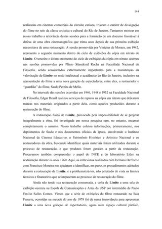 144
realizadas em cinemas comerciais do circuito carioca, tiveram o caráter de divulgação
do filme no seio da classe artística e cultural do Rio de Janeiro. Tentamos mostrar em
nosso trabalho a relevância destas sessões para a formação de um discurso favorável à
defesa de uma obra cinematográfica que trinta anos depois de sua primeira exibição
necessitava de uma restauração. A sessão promovida por Vinicius de Moraes, em 1942,
representa o segundo momento dentro do ciclo de exibições da cópia em nitrato de
Limite. O terceiro e último momento do ciclo de exibições da cópia em nitrato ocorreu
nas sessões promovidas por Plínio Süssekind Rocha na Faculdade Nacional de
Filosofia, sendo consideradas extremamente importantes para a manutenção da
valorização de Limite no meio intelectual e acadêmico do Rio de Janeiro, inclusive na
apresentação do filme a uma nova geração de espectadores, entre eles, o restaurador e
“guardião” do filme, Saulo Pereira de Mello.
No intervalo das sessões ocorridas em 1946, 1948 e 1952 na Faculdade Nacional
de Filosofia, Edgar Brasil realizou serviços de reparos na cópia em nitrato que deixaram
marcas nos materiais originados a partir dela, como aqueles produzidos durante a
restauração do filme.
A restauração física de Limite, provocada pela impossibilidade de se projetar
integralmente a obra, foi investigada em nossa pesquisa sem, no entanto, encerrar
completamente o assunto. Nosso trabalho coletou informações, primeiramente, nos
depoimentos de Saulo e nos documentos oficiais da época, envolvendo o Instituto
Nacional de Cinema Educativo, o Patrimônio Histórico e Artístico Nacional e os
restauradores da obra, buscando identificar quais materiais foram utilizados durante o
processo de restauração, e que produtos foram gerados a partir da restauração.
Procuramos também compreender o papel do INCE e do laboratório Líder na
restauração durante os anos 1960. Aqui, as entrevistas realizadas com Hernani Heffner e
com Francisco Moreira nos ajudaram a identificar, em parte, os procedimentos adotados
durante a restauração de Limite, e a problematizá-los, não perdendo de vista os limites
técnicos e financeiros que se impuseram ao processo de restauração do filme.
Ainda não tendo sua restauração consumada, a volta de Limite a uma sala de
exibição ocorreu na Escola de Comunicações e Artes da USP por intermédio de Paulo
Emílio Salles Gomes. Vimos que a série de exibições do filme restaurado na Sala
Funarte, ocorridas na metade do ano de 1978 foi de suma importância para apresentar
Limite a uma nova geração de espectadores, agora num espaço cultural público,
 