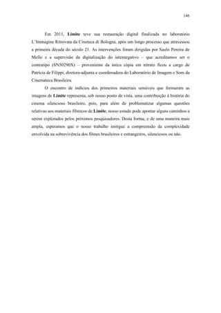146
Em 2011, Limite teve sua restauração digital finalizada no laboratório
L’Immagine Ritrovata da Cineteca di Bologna, após um longo processo que atravessou
a primeira década do século 21. As intervenções foram dirigidas por Saulo Pereira de
Mello e a supervisão da digitalização do internegativo – que acreditamos ser o
contratipo (SN50290X) – proveniente da única cópia em nitrato ficou a cargo de
Patrícia de Filippi, diretora-adjunta e coordenadora do Laboratório de Imagem e Som da
Cinemateca Brasileira.
O encontro de indícios dos primeiros materiais sensíveis que formaram as
imagens de Limite representa, sob nosso ponto de vista, uma contribuição à história do
cinema silencioso brasileiro, pois, para além de problematizar algumas questões
relativas aos materiais fílmicos de Limite, nosso estudo pode apontar alguns caminhos a
serem explorados pelos próximos pesquisadores. Desta forma, e de uma maneira mais
ampla, esperamos que o nosso trabalho instigue a compreensão da complexidade
envolvida na sobrevivência dos filmes brasileiros e estrangeiros, silenciosos ou não.
 