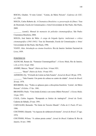 148
ROCHA, Glauber. ‘O mito Limite’. “Limite, de Mário Peixoto”. Cadernos do CEC.
n.1, 1981.
SOUZA, Carlos Roberto de. A Cinemateca Brasileira e a preservação de filmes./ Tese
de Doutorado, Escola de Comunicações e Artes/Universidade de São Paulo, São Paulo,
2009.
________ (coord.). Manual de manuseio de películas cinematográficas. São Paulo:
Cinemateca Brasileira, 2004.
SOUZA, José Inácio de Melo. A carga da brigada ligeira: intelectuais e crítica
cinematográfica (1941-1945)./ Tese de Doutorado, Escola de Comunicações e Artes/
Universidade de São Paulo, São Paulo, 1996.
VIANY, Alex. Introdução ao cinema brasileiro. Rio de Janeiro: Instituto Nacional do
Livro, 1959.
PERIÓDICOS
ALENCAR, Renato de. “Fantasias Cinematográficas”. A Scena Muda, Rio de Janeiro,
v.22, n.1112, 14 jul. 1942.
ANDRÉ, Marcos. “Bazar”. Diário da Noite. 14 mar.1931.
________. “Bazar”. Diário da Noite. 19 mai 1931.
AZEREDO, Ely. “O triunfo de Limite na Sala Funarte”. Jornal do Brasil. 08 jun. 1978.
________. “Sala Funarte: Um ponto de cultura no centro da cidade”. Jornal do Brasil.
26 mai. 1978.
BOURRIER, Any. “Todos os aplausos para a obra-prima brasileira: ‘Limite’, de Mário
Peixoto”. O Globo. 17 fev. 1981.
BRANDÃO, Paulo. “Uma lenda (Limite) e um nome (Mário Peixoto)”. A Scena Muda.
14 jan. 1953.
CALIL, Carlos Augusto. “Rompendo os limites do inatingível”. Jornal da Tarde.
Caderno de Sábado, 25 mai. 1991.
CARVALHO, Bernardo. “No limite do Terceiro Mundo”. Folha de S. Paulo. 07 nov.
1986.
COUTINHO, Eduardo. “As riquezas do subdesenvolvimento”. Jornal do Brasil. 27 ago.
1974.
COUTINHO, Wilson. “A cultura presta contas”. Jornal do Brasil. Caderno B. Rio de
Janeiro, 16 nov. 1980.
 