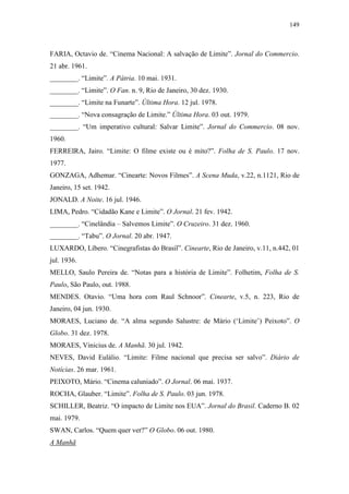 149
FARIA, Octavio de. “Cinema Nacional: A salvação de Limite”. Jornal do Commercio.
21 abr. 1961.
________. “Limite”. A Pátria. 10 mai. 1931.
________. “Limite”. O Fan. n. 9, Rio de Janeiro, 30 dez. 1930.
________. “Limite na Funarte”. Última Hora. 12 jul. 1978.
________. “Nova consagração de Limite.” Última Hora. 03 out. 1979.
________. “Um imperativo cultural: Salvar Limite”. Jornal do Commercio. 08 nov.
1960.
FERREIRA, Jairo. “Limite: O filme existe ou é mito?”. Folha de S. Paulo. 17 nov.
1977.
GONZAGA, Adhemar. “Cinearte: Novos Filmes”. A Scena Muda, v.22, n.1121, Rio de
Janeiro, 15 set. 1942.
JONALD. A Noite. 16 jul. 1946.
LIMA, Pedro. “Cidadão Kane e Limite”. O Jornal. 21 fev. 1942.
________. “Cinelândia – Salvemos Limite”. O Cruzeiro. 31 dez. 1960.
________. “Tabu”. O Jornal. 20 abr. 1947.
LUXARDO, Líbero. “Cinegrafistas do Brasil”. Cinearte, Rio de Janeiro, v.11, n.442, 01
jul. 1936.
MELLO, Saulo Pereira de. “Notas para a história de Limite”. Folhetim, Folha de S.
Paulo, São Paulo, out. 1988.
MENDES. Otavio. “Uma hora com Raul Schnoor”. Cinearte, v.5, n. 223, Rio de
Janeiro, 04 jun. 1930.
MORAES, Luciano de. “A alma segundo Salustre: de Mário (‘Limite’) Peixoto”. O
Globo. 31 dez. 1978.
MORAES, Vinicius de. A Manhã. 30 jul. 1942.
NEVES, David Eulálio. “Limite: Filme nacional que precisa ser salvo”. Diário de
Notícias. 26 mar. 1961.
PEIXOTO, Mário. “Cinema caluniado”. O Jornal. 06 mai. 1937.
ROCHA, Glauber. “Limite”. Folha de S. Paulo. 03 jun. 1978.
SCHILLER, Beatriz. “O impacto de Limite nos EUA”. Jornal do Brasil. Caderno B. 02
mai. 1979.
SWAN, Carlos. “Quem quer ver?” O Globo. 06 out. 1980.
A Manhã
 