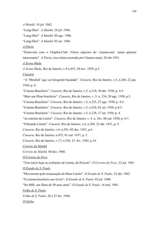 150
A Manhã. 10 jul. 1942.
“Long-Shot”. A Manhã. 28 jul. 1946.
“Long-Shot”. A Manhã. 04 ago. 1946.
“Long-Shot”. A Manhã. 03 set. 1946.
A Pátria
“Entrevista com o Chaplin-Club: Vários aspectos do ‘cinema-arte’ numa palestra
interessante”. A Pátria. (na coluna assinada por Câmera-man). 28 abr 1931.
A Scena Muda
A Scena Muda, Rio de Janeiro, v.9 n.453, 28 nov. 1929, p.5.
Cinearte
“A ‘Mitchell’ que vai fotografar Saudade”. Cinearte, Rio de Janeiro, v.5, n.204, 22 jan.
1930, p. 8.
“Cinema Brasileiro”. Cinearte, Rio de Janeiro, v.5, n.218, 30 abr. 1930, p. 4-5.
“Mais um filme brasileiro”. Cinearte, Rio de Janeiro, v. 5, n. 234, 20 ago. 1930, p.5.
“Cinema Brasileiro”. Cinearte, Rio de Janeiro, v.5, n.235, 27 ago. 1930, p. 4-5.
“Cinema Brasileiro”. Cinearte, Rio de Janeiro, v.5, n.236, 03 set. 1930, p.4-5.
“Cinema Brasileiro”. Cinearte, Rio de Janeiro, v.5, n.238, 17 set. 1930, p. 4.
“As estrelas de Limite”. Cinearte, Rio de Janeiro, v. 5, n. 241, 08 out. 1930, p. 6-7.
“Filmando Limite”. Cinearte, Rio de Janeiro, v.6, n.269, 22 abr. 1931, p. 9.
Cinearte, Rio de Janeiro, v.6, n.301, 02 dez. 1931, p.4.
Cinearte, Rio de Janeiro, n.472, 01 out. 1937, p. 5.
Cinearte, Rio de Janeiro, v.17, n.556, 15. fev. 1942, p.14.
Correio da Manhã
Correio da Manhã. 04 dez. 1960.
O Correio do Povo
“Tem início hoje as exibições de Limite, de Peixoto”. O Correio do Povo. 22 jul. 1983.
O Estado de S. Paulo
“Movimento pela restauração do filme Limite”. O Estado de S. Paulo. 22 abr. 1962.
“O cinema brasileiro nos livros”. O Estado de S. Paulo. 02 jul. 1980.
“No MIS, um filme de 50 anos atrás”. O Estado de S. Paulo. 16 mai. 1981.
Folha de S. Paulo
Folha de S. Paulo. 20 e 21 fev. 1984.
O Globo
 