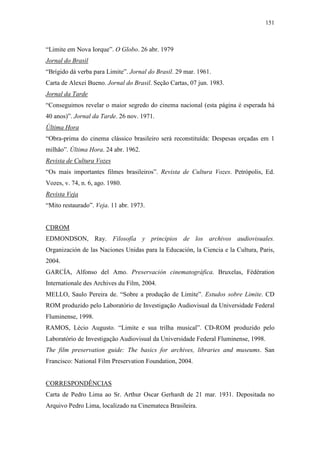151
“Limite em Nova Iorque”. O Globo. 26 abr. 1979
Jornal do Brasil
“Brígido dá verba para Limite”. Jornal do Brasil. 29 mar. 1961.
Carta de Alexei Bueno. Jornal do Brasil. Seção Cartas, 07 jun. 1983.
Jornal da Tarde
“Conseguimos revelar o maior segredo do cinema nacional (esta página é esperada há
40 anos)”. Jornal da Tarde. 26 nov. 1971.
Última Hora
“Obra-prima do cinema clássico brasileiro será reconstituída: Despesas orçadas em 1
milhão”. Última Hora. 24 abr. 1962.
Revista de Cultura Vozes
“Os mais importantes filmes brasileiros”. Revista de Cultura Vozes. Petrópolis, Ed.
Vozes, v. 74, n. 6, ago. 1980.
Revista Veja
“Mito restaurado”. Veja. 11 abr. 1973.
CDROM
EDMONDSON, Ray. Filosofía y principios de los archivos audiovisuales.
Organización de las Naciones Unidas para la Educación, la Ciencia e la Cultura, Paris,
2004.
GARCÍA, Alfonso del Amo. Preservación cinematográfica. Bruxelas, Fédération
Internationale des Archives du Film, 2004.
MELLO, Saulo Pereira de. “Sobre a produção de Limite”. Estudos sobre Limite. CD
ROM produzido pelo Laboratório de Investigação Audiovisual da Universidade Federal
Fluminense, 1998.
RAMOS, Lécio Augusto. “Limite e sua trilha musical”. CD-ROM produzido pelo
Laboratório de Investigação Audiovisual da Universidade Federal Fluminense, 1998.
The film preservation guide: The basics for archives, libraries and museums. San
Francisco: National Film Preservation Foundation, 2004.
CORRESPONDÊNCIAS
Carta de Pedro Lima ao Sr. Arthur Oscar Gerhardt de 21 mar. 1931. Depositada no
Arquivo Pedro Lima, localizado na Cinemateca Brasileira.
 