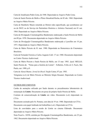 152
Carta de Jonald para Pedro Lima, de 1948. Depositada no Arquivo Pedro Lima.
Carta de Saulo Pereira de Mello a Plínio Süssekind Rocha, de 02 abr. 1960. Depositada
no Arquivo Mário Peixoto.
Carta de Humberto Mauro remetida ao Diretor (não especificado, que acreditamos ser
ou do INCE ou do Serviço do Patrimônio Histórico e Artístico Nacional) em 01 out.
1964. Depositado no Arquivo Mário Peixoto.
Carta da Divulgação Cinematográfica Bandeirante endereçada a Saulo Pereira de Mello
em 09 jan. 1970. Documento depositado no Arquivo Mário Peixoto.
Carta da Divulgação Cinematográfica Bandeirante endereçada a Lynxfilm em 18 jan.
1971. Depositada no Arquivo Mário Peixoto.
Carta de Mário Peixoto de 01 mar. 1980. Depositada na Hemeroteca da Cinemateca
Brasileira.
Carta de Fernando Ferreira a Carlos Augusto Calil. 17 set. 1980. Documento depositado
no Centro Técnico Audiovisual.
Carta de Mário Peixoto a Saulo Pereira de Mello, em 15 mar. 1983. Apud. MELLO,
Saulo Pereira de. “Notas para a história de Limite”. Folhetim, Folha de S. Paulo, São
Paulo, out. 1988, p.9.
Carta de Alexei Bueno. Jornal do Brasil. Seção Cartas, 07 jun. 1983.
Telegrama (s.d.) de Mário Peixoto ao Ministro Sérgio Rouanet. Depositado no Centro
Técnico Audiovisual.
OUTROS DOCUMENTOS
Cartão de anotações utilizado por Saulo durante os procedimentos laboratoriais de
restauração de Limite. Documento em posse do próprio Saulo Pereira de Mello.
Contrato de comercialização de Limite em vídeo. Documento (s.d.) depositado no
CTAv.
Documento assinado pelo Sr. Pestana, com data de 19 set. 1980. Depositado no CTAv.
Documento com papel timbrado da Embrafilme (s.d.). Depositado no CTAv
Lista de convidados para a sessão de Limite no cinema Eldorado. Documento
depositado no Arquivo Mário Peixoto.
Nota Fiscal n. 10350, emitida por Divulgação Cinematográfica Bandeirante, em 23 jan.
1962. Documento depositado no Arquivo Mário Peixoto.
 