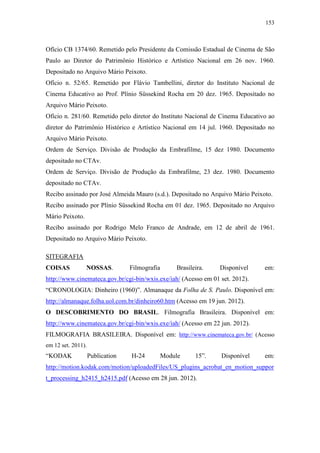 153
Ofício CB 1374/60. Remetido pelo Presidente da Comissão Estadual de Cinema de São
Paulo ao Diretor do Patrimônio Histórico e Artístico Nacional em 26 nov. 1960.
Depositado no Arquivo Mário Peixoto.
Ofício n. 52/65. Remetido por Flávio Tambellini, diretor do Instituto Nacional de
Cinema Educativo ao Prof. Plínio Süssekind Rocha em 20 dez. 1965. Depositado no
Arquivo Mário Peixoto.
Ofício n. 281/60. Remetido pelo diretor do Instituto Nacional de Cinema Educativo ao
diretor do Patrimônio Histórico e Artístico Nacional em 14 jul. 1960. Depositado no
Arquivo Mário Peixoto.
Ordem de Serviço. Divisão de Produção da Embrafilme, 15 dez 1980. Documento
depositado no CTAv.
Ordem de Serviço. Divisão de Produção da Embrafilme, 23 dez. 1980. Documento
depositado no CTAv.
Recibo assinado por José Almeida Mauro (s.d.). Depositado no Arquivo Mário Peixoto.
Recibo assinado por Plínio Süssekind Rocha em 01 dez. 1965. Depositado no Arquivo
Mário Peixoto.
Recibo assinado por Rodrigo Melo Franco de Andrade, em 12 de abril de 1961.
Depositado no Arquivo Mário Peixoto.
SITEGRAFIA
COISAS NOSSAS. Filmografia Brasileira. Disponível em:
http://www.cinemateca.gov.br/cgi-bin/wxis.exe/iah/ (Acesso em 01 set. 2012).
“CRONOLOGIA: Dinheiro (1960)”. Almanaque da Folha de S. Paulo. Disponível em:
http://almanaque.folha.uol.com.br/dinheiro60.htm (Acesso em 19 jun. 2012).
O DESCOBRIMENTO DO BRASIL. Filmografia Brasileira. Disponível em:
http://www.cinemateca.gov.br/cgi-bin/wxis.exe/iah/ (Acesso em 22 jun. 2012).
FILMOGRAFIA BRASILEIRA. Disponível em: http://www.cinemateca.gov.br/ (Acesso
em 12 set. 2011).
“KODAK Publication H-24 Module 15”. Disponível em:
http://motion.kodak.com/motion/uploadedFiles/US_plugins_acrobat_en_motion_suppor
t_processing_h2415_h2415.pdf (Acesso em 28 jun. 2012).
 