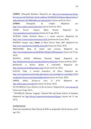 154
LIMITE. Filmografia Brasileira. Disponível em: http://www.cinemateca.gov.br/cgi-
bin/wxis.exe/iah/?IsisScript=iah/iah.xis&base=FILMOGRAFIA&lang=p&nextAction=l
nk&exprSearch=ID=000063&format=detailed.pft#1 (Acesso em 02 set. 2011).
LIMITE. Filmografia da Cinédia. Disponível em:
http://www.cinedia.com.br/Limite.html (Acesso em 02 set. 2011).
MÁRIO Peixoto. Arquivo Mário Peixoto. Disponível em:
www.mariopeixoto.com/limite.htm (Acesso em 21 ago. 2012).
NUÑUEZ, Fabián, Humberto Mauro e o cinema educativo. Disponível em:
http://www.vivacine.org.br/site/textos/ver/?id=14 (Acesso em 22 jun. 2012).
POITRAT, Jacques. (org.). Limite, de Mário Peixoto. Paris, 2007. Disponível em:
http://www.zzproductions.fr/pdf/dp_limite.pdf (Acesso em 29 jun. 2012).
PRITCHARD, Brian R. Kodak edge printing. Disponível em:
http://www.brianpritchard.com/KODAK%20Edge%20Printing.htm (Acesso em 29 jun.
2012).
REVISTA BAZAR. Biblioteca Nacional Digital. Disponível em:
http://bndigital.bn.br/projetos/periodicosliterarios/titulos.htm (Acesso em 09 set. 2011).
REVISTAS A SCENA MUDA E CINEARTE. Disponível em:
http://memoria.bn.br/hdb/periodicos.aspx (Acesso em 01 set. 2012).
SALLES, Filipe. A emulsão fotográfica: Os filmes. Disponível em:
http://www.mnemocine.art.br/index.php?option=com_content&view=article&id=125:fil
mes&catid=45:tecnica-de-fotografia&Itemid=68 (Acesso em 25 jun. 2012).
SOPER, Jeffrey. Seventy-six years of D-76. Disponível em:
http://jeffreysoper.com/node/101 (Acesso em 28 jun. 2012).
OS TEATROS do Centro Histórico do Rio de Janeiro. Disponível em: www.ctac.gov.br
(Acesso em 12 ago. 2011).
“TECHNICAL Glossary: Fogging”. National Film and Sound Archive of Australia.
Disponível em http://nfsa.gov.au/preservation/glossary/fogging (Acesso em 13 jun.
2012).
ENTREVISTAS
Entrevista concedida por Saulo Pereira de Mello ao pesquisador. Rio de Janeiro, em 01
ago. 2011.
 
