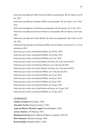 155
Entrevista concedida por Saulo Pereira de Mello ao pesquisador. Rio de Janeiro, em 04
fev. 2011.
Entrevista concedida por Hernani Heffner ao pesquisador. Rio de Janeiro, em 14 dez.
2011.
Entrevista concedida por Ana Pessoa ao pesquisador. Rio de Janeiro, em 27 mar. 2012.
Entrevista concedida por Francisco Moreira ao pesquisador. Rio de Janeiro, em 28 mar.
2012.
Entrevista concedida por Carlos Roberto de Souza ao pesquisador. São Carlos, em 06
abr. 2012.
Entrevistas não gravadas com Hernani Heffner. Rio de Janeiro, nos dias 20, 22 e 23 de
setembro de 2011.
Entrevista, por e-mail, com Hernani Heffner, em 02 mar. 2010.
Entrevista, por e-mail, com Hernani Heffner, em 20 mar. 2010.
Entrevista, por e-mail, com Hernani Heffner, em 27 jul. 2010.
Entrevista, por e-mail, com Carlos Roberto de Souza, em 16 de maio de 2012.
Entrevista, por e-mail, com Francisco Moreira, em 14 de maio de 2012.
Entrevista, por e-mail, com Carlos Roberto de Souza, em 15 de maio de 2012.
Entrevista, por e-mail, com Hernani Heffner, em 14 de maio de 2012.
Entrevista, por e-mail, com Hernani Heffner, em 15 jun. 2012.
Entrevista, por e-mail, com Hernani Heffner, em 02 jul. 2012.
Entrevista, por e-mail, com Hernani Heffner, em 20 jul. 2012.
Entrevista, por e-mail, com Hernani Heffner, em 10 ago. 2012.
Entrevista, por e-mail, com Carlos Roberto de Souza, em 14 ago. 2012.
Entrevista, por e-mail, com Hernani Heffner, em 14 ago. 2012.
FILMOGRAFIA
Aleluia, Gretchen (Silvio Back, 1976).
Alexander Nevsky (Sergei Eisenstein, 1938).
Anjos do inferno (The hell’s angels, Howard Hughes, 1930).
Aurora (Sunrise, F.W.Murnau, 1927).
Bandeirante da tela (prod. Adhemar de Barros, cinejornal, 1947-56).
Barro humano (Adhemar Gonzaga, 1929).
Brasa dormida (Humberto Mauro, 1928).
 