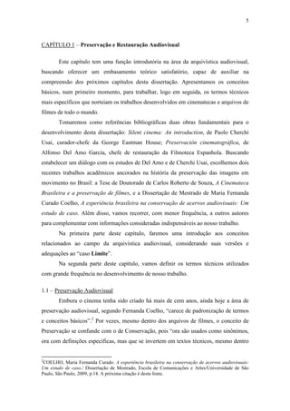 5
CAPÍTULO 1 – Preservação e Restauração Audiovisual
Este capítulo tem uma função introdutória na área da arquivística audiovisual,
buscando oferecer um embasamento teórico satisfatório, capaz de auxiliar na
compreensão dos próximos capítulos desta dissertação. Apresentamos os conceitos
básicos, num primeiro momento, para trabalhar, logo em seguida, os termos técnicos
mais específicos que norteiam os trabalhos desenvolvidos em cinematecas e arquivos de
filmes de todo o mundo.
Tomaremos como referências bibliográficas duas obras fundamentais para o
desenvolvimento desta dissertação: Silent cinema: An introduction, de Paolo Cherchi
Usai, curador-chefe da George Eastman House; Preservación cinematográfica, de
Alfonso Del Amo García, chefe de restauração da Filmoteca Espanhola. Buscando
estabelecer um diálogo com os estudos de Del Amo e de Cherchi Usai, escolhemos dois
recentes trabalhos acadêmicos ancorados na história da preservação das imagens em
movimento no Brasil: a Tese de Doutorado de Carlos Roberto de Souza, A Cinemateca
Brasileira e a preservação de filmes, e a Dissertação de Mestrado de Maria Fernanda
Curado Coelho, A experiência brasileira na conservação de acervos audiovisuais: Um
estudo de caso. Além disso, vamos recorrer, com menor frequência, a outros autores
para complementar com informações consideradas indispensáveis ao nosso trabalho.
Na primeira parte deste capítulo, faremos uma introdução aos conceitos
relacionados ao campo da arquivística audiovisual, considerando suas versões e
adequações ao “caso Limite”.
Na segunda parte deste capítulo, vamos definir os termos técnicos utilizados
com grande frequência no desenvolvimento de nosso trabalho.
1.1 – Preservação Audiovisual
Embora o cinema tenha sido criado há mais de cem anos, ainda hoje a área de
preservação audiovisual, segundo Fernanda Coelho, “carece de padronização de termos
e conceitos básicos”.2
Por vezes, mesmo dentro dos arquivos de filmes, o conceito de
Preservação se confunde com o de Conservação, pois “ora são usados como sinônimos,
ora com definições específicas, mas que se invertem em textos técnicos, mesmo dentro
2
COELHO, Maria Fernanda Curado. A experiência brasileira na conservação de acervos audiovisuais:
Um estudo de caso./ Dissertação de Mestrado, Escola de Comunicações e Artes/Universidade de São
Paulo, São Paulo, 2009, p.14. A próxima citação é desta fonte.
 