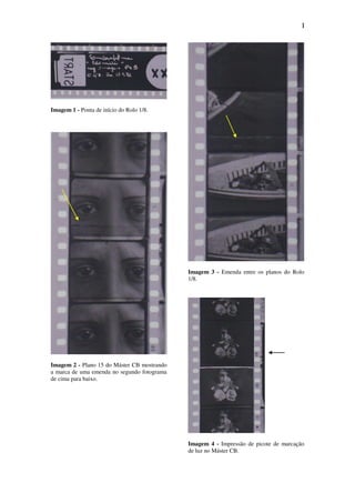 I
Imagem 1 - Ponta de início do Rolo 1/8.
Imagem 2 - Plano 15 do Máster CB mostrando
a marca de uma emenda no segundo fotograma
de cima para baixo.
Imagem 3 - Emenda entre os planos do Rolo
1/8.
Imagem 4 - Impressão de picote de marcação
de luz no Máster CB.
 