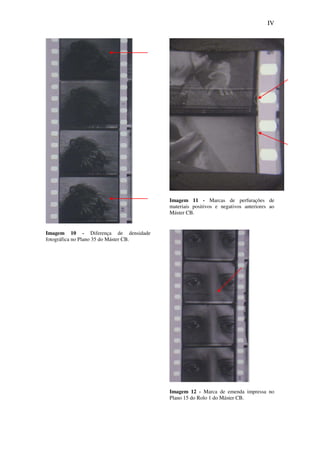 IV
Imagem 10 - Diferença de densidade
fotográfica no Plano 35 do Máster CB.
Imagem 11 - Marcas de perfurações de
materiais positivos e negativos anteriores ao
Máster CB.
Imagem 12 - Marca de emenda impressa no
Plano 15 do Rolo 1 do Máster CB.
 