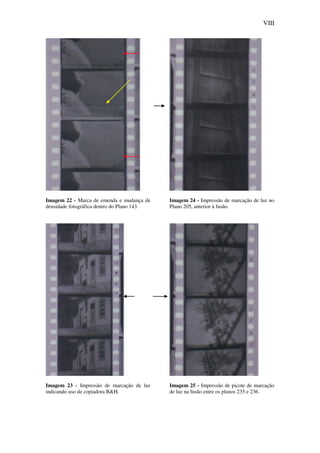 VIII
Imagem 22 - Marca de emenda e mudança de
densidade fotográfica dentro do Plano 143.
Imagem 23 - Impressão de marcação de luz
indicando uso de copiadora B&H.
Imagem 24 - Impressão de marcação de luz no
Plano 205, anterior à fusão.
Imagem 25 - Impressão de picote de marcação
de luz na fusão entre os planos 235 e 236.
 