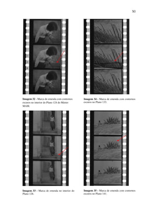 XI
Imagem 32 - Marca de emenda com contornos
escuros no interior do Plano 124 do Máster
MAM.
Imagem 33 - Marca de emenda no interior do
Plano 128.
Imagem 34 - Marca de emenda com contornos
escuros no Plano 133.
Imagem 35 - Marca de emenda com contornos
escuros no Plano 141.
 