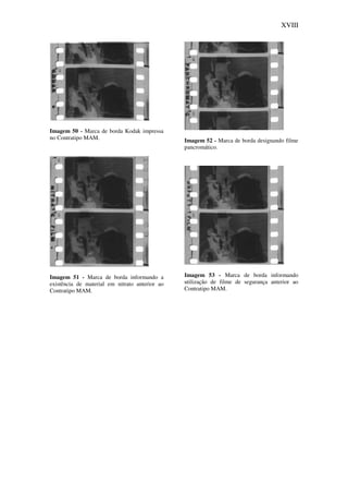 XVIII
Imagem 50 - Marca de borda Kodak impressa
no Contratipo MAM.
Imagem 51 - Marca de borda informando a
existência de material em nitrato anterior ao
Contratipo MAM.
Imagem 52 - Marca de borda designando filme
pancromático.
Imagem 53 - Marca de borda informando
utilização de filme de segurança anterior ao
Contratipo MAM.
 