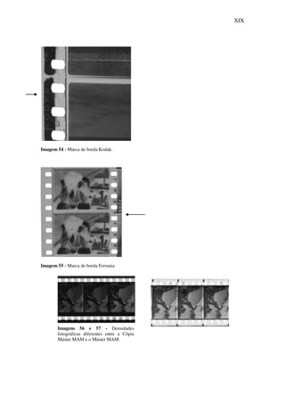 XIX
Imagem 54 - Marca de borda Kodak.
Imagem 55 - Marca de borda Ferrania
Imagens 56 e 57 - Densidades
fotográficas diferentes entre a Cópia
Máster MAM e o Máster MAM.
 