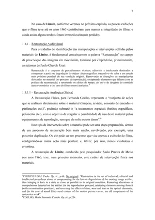7
No caso de Limite, conforme veremos no próximo capítulo, as poucas exibições
que o filme teve até os anos 1960 contribuíram para manter a integridade do filme, e
ainda assim alguns trechos foram irremediavelmente perdidos.
1.1.1 – Restauração Audiovisual
Para o trabalho de identificação das manipulações e intervenções sofridas pelos
materiais de Limite, é fundamental conceituarmos a palavra “Restauração” no campo
da preservação das imagens em movimento, tomando por empréstimo, primeiramente,
as palavras de Paolo Cherchi Usai:
Restauração é o conjunto de procedimentos técnicos, editoriais e intelectuais destinados a
compensar a perda ou degradação do objeto cinematográfico, trazendo-o de volta a um estado
mais próximo possível de sua condição original. Removendo as alterações ou manipulações
detectadas no material (no processo de reprodução), recuperando elementos que faltam (com as
práticas de reconstrução) e revertendo os efeitos do tempo, do uso e do desgaste do conteúdo
óptico-cromático e (no caso do filme sonoro) auricular.5
1.1.1.1 – Restauração Analógica (Física)
A Restauração Física, para Fernanda Coelho, representa o “conjunto de ações
que se realizam diretamente sobre o material (limpeza, revisão, conserto de emendas e
perfurações etc.)”, podendo submetê-lo “a tratamentos especiais (banhos específicos,
polimento etc.), com o objetivo de resgatar a possibilidade de uso deste material pelos
equipamentos de reprodução, sem que ele sofra outros danos”.6
Este tipo de intervenção sobre o material pode ser uma etapa preparatória, dentro
de um processo de restauração bem mais amplo, envolvendo, por exemplo, uma
posterior duplicação. Ou ele pode ser um processo que vise apenas a exibição do filme,
configurando-se numa ação mais pontual, e, talvez, por isso, menos cuidadosa e
criteriosa.
A restauração de Limite, conduzida pelo pesquisador Saulo Pereira de Mello
nos anos 1960, teve, num primeiro momento, este caráter de intervenção física nos
materiais.
5
CHERCHI USAI, Paolo. Op.cit., p.66. No original: “Restoration is the set of technical, editorial and
intellectual procedures aimed at compensating for the loss or degradation of the moving image artifact,
thus bringing it back to a state as close as possible to its original condition. Removing alterations or
manipulations detected on the artifact (in the reproduction process), retrieving elements missing from it
(with reconstruction practices), and reversing the effects of time, wear and tear on the optical chromatic,
and (in the case of sound film) aural content of the motion picture carrier, are all components of the
restoration work”.
6
COELHO, Maria Fernanda Curado. Op.cit., p.254.
 