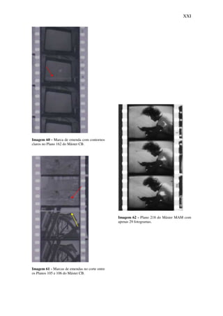 XXI
Imagem 60 - Marca de emenda com contornos
claros no Plano 162 do Máster CB.
Imagem 61 - Marcas de emendas no corte entre
os Planos 105 e 106 do Máster CB.
Imagem 62 - Plano 218 do Máster MAM com
apenas 29 fotogramas.
 