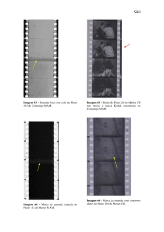 XXII
Imagem 63 - Emenda feita com cola no Plano
163 do Contratipo MAM.
Imagem 64 - Marca de emenda copiada no
Plano 163 do Máster MAM.
Imagem 65 - Borda do Plano 26 do Máster CB
não revela a marca Kodak encontrada no
Contratipo MAM.
Imagem 66 - Marca de emenda com contornos
claros no Plano 158 do Máster CB.
 