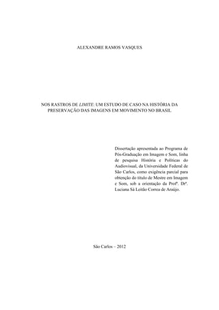 ALEXANDRE RAMOS VASQUES
NOS RASTROS DE LIMITE: UM ESTUDO DE CASO NA HISTÓRIA DA
PRESERVAÇÃO DAS IMAGENS EM MOVIMENTO NO BRASIL
Dissertação apresentada ao Programa de
Pós-Graduação em Imagem e Som, linha
de pesquisa História e Políticas do
Audiovisual, da Universidade Federal de
São Carlos, como exigência parcial para
obtenção do título de Mestre em Imagem
e Som, sob a orientação da Profª. Drª.
Luciana Sá Leitão Correa de Araújo.
São Carlos – 2012
 
