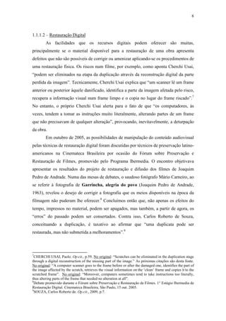 8
1.1.1.2 – Restauração Digital
As facilidades que os recursos digitais podem oferecer são muitas,
principalmente se o material disponível para a restauração de uma obra apresenta
defeitos que não são possíveis de corrigir ou amenizar aplicando-se os procedimentos de
uma restauração física. Os riscos num filme, por exemplo, como aponta Cherchi Usai,
“podem ser eliminados na etapa da duplicação através da reconstrução digital da parte
perdida da imagem”. Tecnicamente, Cherchi Usai explica que “um scanner lê um frame
anterior ou posterior àquele danificado, identifica a parte da imagem afetada pelo risco,
recupera a informação visual num frame limpo e o copia no lugar do frame riscado”.7
No entanto, o próprio Cherchi Usai alerta para o fato de que “os computadores, às
vezes, tendem a tomar as instruções muito literalmente, alterando partes de um frame
que não precisavam de qualquer alteração”, provocando, inevitavelmente, a deturpação
da obra.
Em outubro de 2005, as possibilidades de manipulação do conteúdo audiovisual
pelas técnicas de restauração digital foram discutidas por técnicos de preservação latino-
americanos na Cinemateca Brasileira por ocasião do Fórum sobre Preservação e
Restauração de Filmes, promovido pelo Programa Ibermedia. O encontro objetivava
apresentar os resultados do projeto de restauração e difusão dos filmes de Joaquim
Pedro de Andrade. Numa das mesas de debates, o saudoso fotógrafo Mário Carneiro, ao
se referir à fotografia de Garrincha, alegria do povo (Joaquim Pedro de Andrade,
1963), revelou o desejo de corrigir a fotografia que os meios disponíveis na época da
filmagem não puderam lhe oferecer.8
Concluímos então que, não apenas os efeitos do
tempo, impressos no material, podem ser apagados, mas também, a partir de agora, os
“erros” do passado podem ser consertados. Contra isso, Carlos Roberto de Souza,
conceituando a duplicação, é taxativo ao afirmar que “uma duplicata pode ser
restaurada, mas não submetida a melhoramentos”.9
7
CHERCHI USAI, Paolo. Op.cit., p.59. No original: “Scratches can be eliminated in the duplication stage
through a digital reconstruction of the missing part of the image.” As próximas citações são desta fonte.
No original: “A computer scanner goes to the frame before or after the damaged one, identifies the part of
the image affected by the scratch, retrieves the visual information on the ‘clean’ frame and copies it to the
scratched frame”. No original: “Moreover, computers sometimes tend to take instructions too literally,
thus altering parts of the frame that needed no alteration at all”.
8
Debate promovido durante o Fórum sobre Preservação e Restauração de Filmes. 1° Estágio Ibermedia de
Restauração Digital. Cinemateca Brasileira, São Paulo, 15 out. 2005.
9
SOUZA, Carlos Roberto de. Op.cit., 2009, p.7.
 
