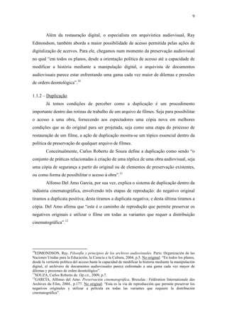 9
Além da restauração digital, o especialista em arquivística audiovisual, Ray
Edmondson, também aborda a maior possibilidade de acesso permitida pelas ações de
digitalização de acervos. Para ele, chegamos num momento da preservação audiovisual
no qual “em todos os planos, desde a orientação política de acesso até a capacidade de
modificar a história mediante a manipulação digital, o arquivista de documentos
audiovisuais parece estar enfrentando uma gama cada vez maior de dilemas e pressões
de ordem deontológica”.10
1.1.2 – Duplicação
Já temos condições de perceber como a duplicação é um procedimento
importante dentro das rotinas de trabalho de um arquivo de filmes. Seja para possibilitar
o acesso a uma obra, fornecendo aos espectadores uma cópia nova em melhores
condições que as do original para ser projetada, seja como uma etapa do processo de
restauração de um filme, a ação de duplicação mostra-se um tópico essencial dentro da
política de preservação de qualquer arquivo de filmes.
Conceitualmente, Carlos Roberto de Souza define a duplicação como sendo “o
conjunto de práticas relacionadas à criação de uma réplica de uma obra audiovisual, seja
uma cópia de segurança a partir do original ou de elementos de preservação existentes,
ou como forma de possibilitar o acesso à obra”.11
Alfonso Del Amo García, por sua vez, explica o sistema de duplicação dentro da
indústria cinematográfica, envolvendo três etapas de reprodução: do negativo original
tiramos a duplicata positiva; desta tiramos a duplicata negativa; e desta última tiramos a
cópia. Del Amo afirma que “este é o caminho de reprodução que permite preservar os
negativos originais e utilizar o filme em todas as variantes que requer a distribuição
cinematográfica”.12
10
EDMONDSON, Ray. Filosofía y principios de los archivos audiovisuales. Paris: Organización de las
Naciones Unidas para la Educación, la Ciencia e la Cultura, 2004, p.5. No original: “En todos los planos,
desde la vertiente política del acceso hasta la capacidad de modificar la historia mediante la manipulación
digital, el archivero de documentos audiovisuales parece enfrentado a una gama cada vez mayor de
dilemas y presiones de orden deontológico”.
11
SOUZA, Carlos Roberto de. Op.cit., 2009, p.7.
12
GARCÍA, Alfonso del Amo. Preservación cinematográfica. Bruxelas : Fédération Internationale des
Archives du Film, 2004., p.177. No original: “Esta es la vía de reproducción que permite preservar los
negativos originales y utilizar a película en todas las variantes que requiere la distribución
cinematográfica”.
 