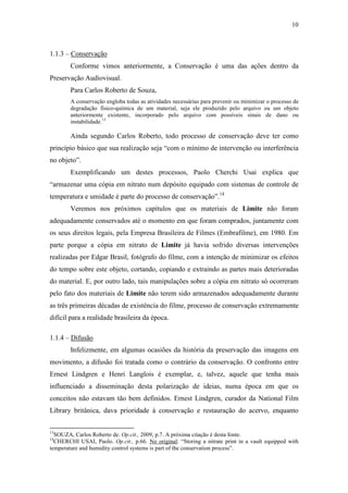 10
1.1.3 – Conservação
Conforme vimos anteriormente, a Conservação é uma das ações dentro da
Preservação Audiovisual.
Para Carlos Roberto de Souza,
A conservação engloba todas as atividades necessárias para prevenir ou minimizar o processo de
degradação físico-química de um material, seja ele produzido pelo arquivo ou um objeto
anteriormente existente, incorporado pelo arquivo com possíveis sinais de dano ou
instabilidade.13
Ainda segundo Carlos Roberto, todo processo de conservação deve ter como
princípio básico que sua realização seja “com o mínimo de intervenção ou interferência
no objeto”.
Exemplificando um destes processos, Paolo Cherchi Usai explica que
“armazenar uma cópia em nitrato num depósito equipado com sistemas de controle de
temperatura e umidade é parte do processo de conservação”.14
Veremos nos próximos capítulos que os materiais de Limite não foram
adequadamente conservados até o momento em que foram comprados, juntamente com
os seus direitos legais, pela Empresa Brasileira de Filmes (Embrafilme), em 1980. Em
parte porque a cópia em nitrato de Limite já havia sofrido diversas intervenções
realizadas por Edgar Brasil, fotógrafo do filme, com a intenção de minimizar os efeitos
do tempo sobre este objeto, cortando, copiando e extraindo as partes mais deterioradas
do material. E, por outro lado, tais manipulações sobre a cópia em nitrato só ocorreram
pelo fato dos materiais de Limite não terem sido armazenados adequadamente durante
as três primeiras décadas de existência do filme, processo de conservação extremamente
difícil para a realidade brasileira da época.
1.1.4 – Difusão
Infelizmente, em algumas ocasiões da história da preservação das imagens em
movimento, a difusão foi tratada como o contrário da conservação. O confronto entre
Ernest Lindgren e Henri Langlois é exemplar, e, talvez, aquele que tenha mais
influenciado a disseminação desta polarização de ideias, numa época em que os
conceitos não estavam tão bem definidos. Ernest Lindgren, curador da National Film
Library britânica, dava prioridade à conservação e restauração do acervo, enquanto
13
SOUZA, Carlos Roberto de. Op.cit., 2009, p.7. A próxima citação é desta fonte.
14
CHERCHI USAI, Paolo. Op.cit., p.66. No original: “Storing a nitrate print in a vault equipped with
temperature and humidity control systems is part of the conservation process”.
 