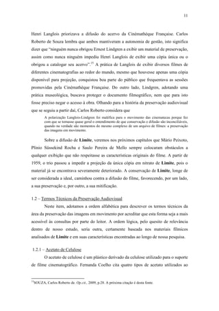 11
Henri Langlois priorizava a difusão do acervo da Cinémathèque Française. Carlos
Roberto de Souza lembra que ambos mantiveram a autonomia de gestão, isto significa
dizer que “ninguém nunca obrigou Ernest Lindgren a exibir um material de preservação,
assim como nunca ninguém impediu Henri Langlois de exibir uma cópia única ou o
obrigou a catalogar seu acervo”.15
A prática de Langlois de exibir diversos filmes de
diferentes cinematografias ao redor do mundo, mesmo que houvesse apenas uma cópia
disponível para projeção, conquistou boa parte do público que frequentava as sessões
promovidas pela Cinémathèque Française. Do outro lado, Lindgren, adotando uma
prática museológica, buscava proteger o documento filmográfico, nem que para isto
fosse preciso negar o acesso à obra. Olhando para a história da preservação audiovisual
que se seguiu a partir daí, Carlos Roberto considera que
A polarização Langlois-Lindgren foi maléfica para o movimento das cinematecas porque fez
com que se tornasse quase geral o entendimento de que conservação e difusão são inconciliáveis,
quando na verdade são momentos do mesmo complexo de um arquivo de filmes: a preservação
das imagens em movimento.
Sobre a difusão de Limite, veremos nos próximos capítulos que Mário Peixoto,
Plínio Süssekind Rocha e Saulo Pereira de Mello sempre colocaram obstáculos a
qualquer exibição que não respeitasse as características originais do filme. A partir de
1959, o trio passou a impedir a projeção da única cópia em nitrato de Limite, pois o
material já se encontrava severamente deteriorado. A conservação de Limite, longe de
ser considerada a ideal, caminhou contra a difusão do filme, favorecendo, por um lado,
a sua preservação e, por outro, a sua mitificação.
1.2 – Termos Técnicos da Preservação Audiovisual
Neste item, adotamos a ordem alfabética para descrever os termos técnicos da
área da preservação das imagens em movimento por acreditar que esta forma seja a mais
acessível às consultas por parte do leitor. A ordem lógica, pelo quesito de relevância
dentro de nosso estudo, seria outra, certamente baseada nos materiais fílmicos
analisados de Limite e em suas características encontradas ao longo de nossa pesquisa.
1.2.1 – Acetato de Celulose
O acetato de celulose é um plástico derivado da celulose utilizado para o suporte
de filme cinematográfico. Fernanda Coelho cita quatro tipos de acetato utilizados ao
15
SOUZA, Carlos Roberto de. Op.cit., 2009, p.28. A próxima citação é desta fonte.
 