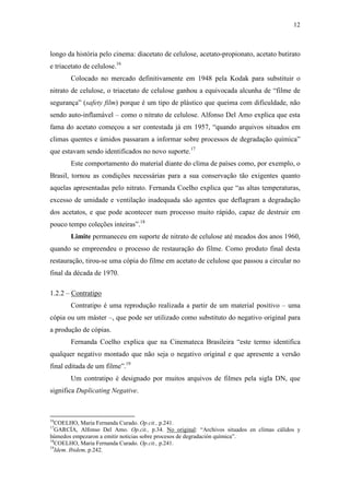 12
longo da história pelo cinema: diacetato de celulose, acetato-propionato, acetato butirato
e triacetato de celulose.16
Colocado no mercado definitivamente em 1948 pela Kodak para substituir o
nitrato de celulose, o triacetato de celulose ganhou a equivocada alcunha de “filme de
segurança” (safety film) porque é um tipo de plástico que queima com dificuldade, não
sendo auto-inflamável – como o nitrato de celulose. Alfonso Del Amo explica que esta
fama do acetato começou a ser contestada já em 1957, “quando arquivos situados em
climas quentes e úmidos passaram a informar sobre processos de degradação química”
que estavam sendo identificados no novo suporte.17
Este comportamento do material diante do clima de países como, por exemplo, o
Brasil, tornou as condições necessárias para a sua conservação tão exigentes quanto
aquelas apresentadas pelo nitrato. Fernanda Coelho explica que “as altas temperaturas,
excesso de umidade e ventilação inadequada são agentes que deflagram a degradação
dos acetatos, e que pode acontecer num processo muito rápido, capaz de destruir em
pouco tempo coleções inteiras”.18
Limite permaneceu em suporte de nitrato de celulose até meados dos anos 1960,
quando se empreendeu o processo de restauração do filme. Como produto final desta
restauração, tirou-se uma cópia do filme em acetato de celulose que passou a circular no
final da década de 1970.
1.2.2 – Contratipo
Contratipo é uma reprodução realizada a partir de um material positivo – uma
cópia ou um máster –, que pode ser utilizado como substituto do negativo original para
a produção de cópias.
Fernanda Coelho explica que na Cinemateca Brasileira “este termo identifica
qualquer negativo montado que não seja o negativo original e que apresente a versão
final editada de um filme”.19
Um contratipo é designado por muitos arquivos de filmes pela sigla DN, que
significa Duplicating Negative.
16
COELHO, Maria Fernanda Curado. Op.cit., p.241.
17
GARCÍA, Alfonso Del Amo. Op.cit., p.34. No original: “Archivos situados en climas cálidos y
húmedos empezaron a emitir noticias sobre procesos de degradación química”.
18
COELHO, Maria Fernanda Curado. Op.cit., p.241.
19
Idem. Ibidem, p.242.
 
