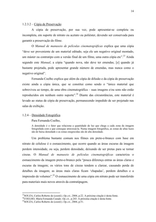 14
1.2.3.2 – Cópia de Preservação
A cópia de preservação, por sua vez, pode apresentar-se completa ou
incompleta, em suporte de nitrato ou acetato ou poliéster, devendo ser conservada para
garantir a preservação do filme.
O Manual de manuseio de películas cinematográficas explica que uma cópia
“deve ser proveniente de um material editado, seja ele um negativo original montado,
um máster ou contratipo com a versão final de um filme, uma outra cópia etc”.23
Ainda
segundo este Manual, a cópia “quando nova, não deve ter emendas; [e] quando já
bastante projetada, pode apresentar grande número de emendas, mas nunca como o
negativo original”.
Fernanda Coelho explica que além da cópia de difusão e da cópia de preservação
existe ainda a cópia única, que se constitui como sendo o “único material que
sobreviveu ao tempo, de uma obra cinematográfica – suas imagens e/ou sons não estão
reproduzidos em nenhum outro suporte”.24
Diante das circunstâncias, este material é
levado ao status de cópia de preservação, permanecendo impedido de ser projetado nas
salas de exibição.
1.2.4 – Densidade Fotográfica
Para Fernanda Coelho,
A densidade é o fator que relaciona a quantidade de luz que chega a cada zona da imagem
fotografada com a que consegue atravessá-la. Numa imagem fotográfica, as zonas de altas luzes
são de baixa densidade e as zonas enegrecidas são de alta densidade.
Um problema bastante comum nos filmes em preto-e-branco com base em
nitrato de celulose é o esmaecimento, que ocorre quando as áreas escuras da imagem
perdem intensidade, ou seja, perdem densidade, deixando de ser pretas para se tornar
cinzas. O Manual de manuseio de películas cinematográficas caracteriza o
esmaecimento da imagem preto-e-branco pela “pouca diferença entras as áreas claras e
escuras da imagem; os vários tons de cinzas tendem a clarear, causando perda de
detalhes da imagem; as áreas mais claras ficam ‘chapadas’, perdem detalhes e a
impressão de volumes”.25
O esmaecimento de uma cópia em nitrato pode ser transferido
para materiais mais novos através da contratipagem.
23
SOUZA, Carlos Roberto de (coord.). Op.cit., 2004, p.22. A próxima citação é desta fonte.
24
COELHO, Maria Fernanda Curado. Op.cit., p.243. A próxima citação é desta fonte.
25
SOUZA, Carlos Roberto de (coord.). Op.cit., 2004, p.51.
 